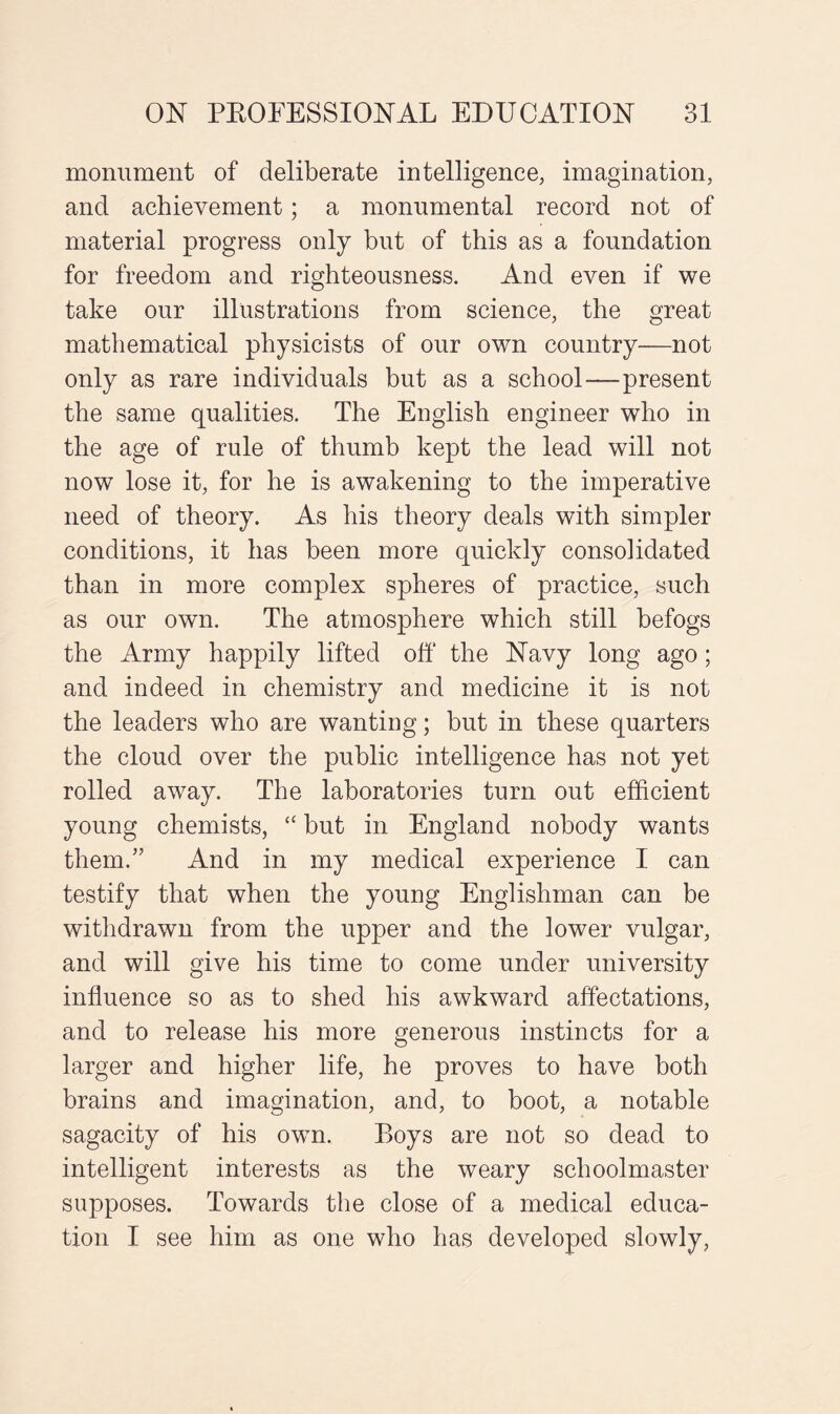 monument of deliberate intelligence, imagination, and achievement; a monumental record not of material progress only but of this as a foundation for freedom and righteousness. And even if we take our illustrations from science, the great mathematical physicists of our own country—not only as rare individuals but as a school—present the same qualities. The English engineer who in the age of rule of thumb kept the lead will not now lose it, for he is awakening to the imperative need of theory. As his theory deals with simpler conditions, it has been more quickly consolidated than in more complex spheres of practice, such as our own. The atmosphere which still befogs the Army happily lifted off the Navy long ago; and indeed in chemistry and medicine it is not the leaders who are wanting; but in these quarters the cloud over the public intelligence has not yet rolled away. The laboratories turn out efficient young chemists, “ but in England nobody wants them.” And in my medical experience I can testify that when the young Englishman can be withdrawn from the upper and the lower vulgar, and will give his time to come under university influence so as to shed his awkward affectations, and to release his more generous instincts for a larger and higher life, he proves to have both brains and imagination, and, to boot, a notable sagacity of his own. Boys are not so dead to intelligent interests as the weary schoolmaster supposes. Towards the close of a medical educa¬ tion I see him as one who has developed slowly,
