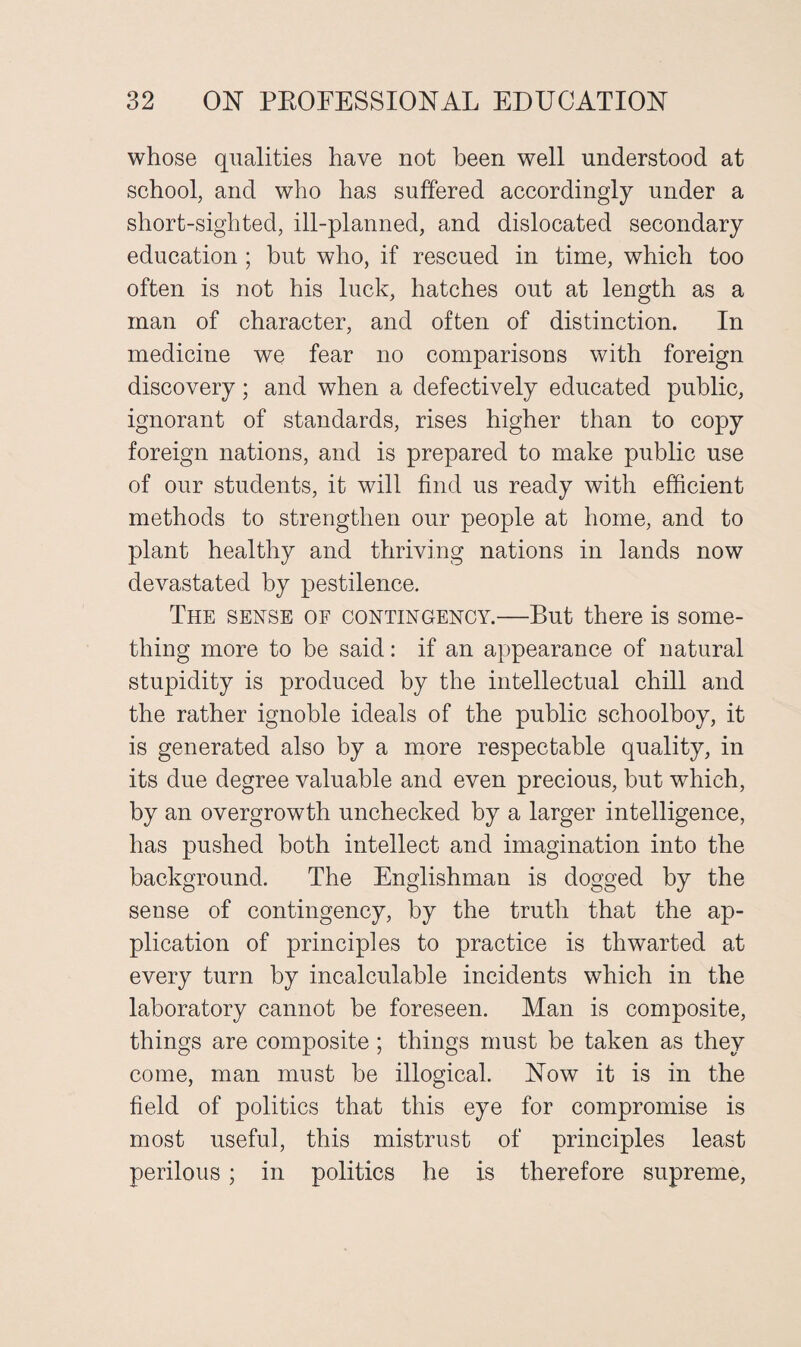 whose qualities have not been well understood at school, and who has suffered accordingly under a short-sighted, ill-planned, and dislocated secondary education ; but who, if rescued in time, which too often is not his luck, hatches out at length as a man of character, and often of distinction. In medicine we fear no comparisons with foreign discovery; and when a defectively educated public, ignorant of standards, rises higher than to copy foreign nations, and is prepared to make public use of our students, it will find us ready with efficient methods to strengthen our people at home, and to plant healthy and thriving nations in lands now devastated by pestilence. The sense of contingency.—But there is some¬ thing more to be said: if an appearance of natural stupidity is produced by the intellectual chill and the rather ignoble ideals of the public schoolboy, it is generated also by a more respectable quality, in its due degree valuable and even precious, but which, by an overgrowth unchecked by a larger intelligence, has pushed both intellect and imagination into the background. The Englishman is dogged by the sense of contingency, by the truth that the ap¬ plication of principles to practice is thwarted at every turn by incalculable incidents which in the laboratory cannot he foreseen. Man is composite, things are composite; things must be taken as they come, man must he illogical. Now it is in the field of politics that this eye for compromise is most useful, this mistrust of principles least perilous; in politics he is therefore supreme,