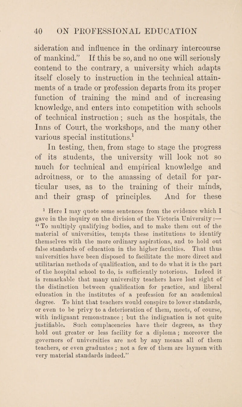 sideration and influence in the ordinary intercourse of mankind.” If this be so, and no one will seriously contend to the contrary, a university which adapts itself closely to instruction in the technical attain¬ ments of a trade or profession departs from its proper function of training the mind and of increasing knowledge, and enters into competition with schools of technical instruction ; such as the hospitals, the Inns of Court, the workshops, and the many other- various special institutions.1 In testing, then, from stage to stage the progress of its students, the university will look not so much for technical and empirical knowledge and adroitness, or to the amassing of detail for par¬ ticular uses, as to the training of their minds, and their grasp of principles. And for these 1 Here I may quote some sentences from the evidence which I gave in the inquiry on the division of the Victoria University :— “To multiply qualifying bodies, and to make them out of the material of universities, tempts these institutions to identify themselves with the more ordinary aspirations, and to hold out false standards of education in the higher faculties. That thus universities have been disposed to facilitate the more direct and utilitarian methods of qualification, and to do Avhat it is the part of the hospital school to do, is sufficiently notorious. Indeed it is remarkable that many university teachers have lost sight of the distinction between qualification for practice, and liberal education in the institutes of a profession for an academical degree. To hint that teachers would conspire to lower standards, or even to be privy to a deterioration of them, meets, of course, with indignant remonstrance ; but the indignation is not quite justifiable. Such complacencies have their degrees, as they hold out greater or less facility for a diploma ; moreover the governors of universities are not by any means all of them teachers, or even graduates ; not a few of them are laymen with very material standards indeed.”