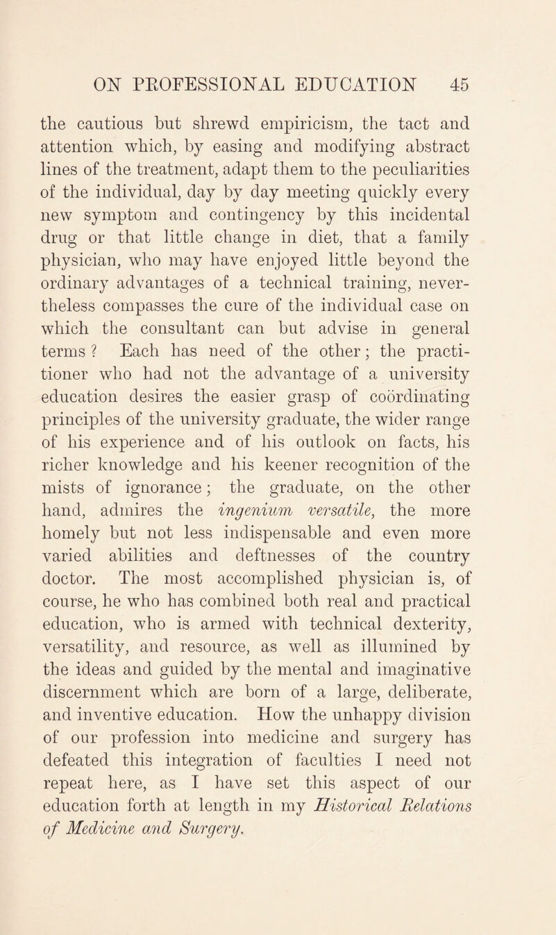 the cautious but shrewd empiricism, the tact and attention which, by easing and modifying abstract lines of the treatment, adapt them to the peculiarities of the individual, day by day meeting quickly every new symptom and contingency by this incidental drug or that little change in diet, that a family physician, who may have enjoyed little beyond the ordinary advantages of a technical training, never¬ theless compasses the cure of the individual case on which the consultant can but advise in general terms ? Each has need of the other; the practi¬ tioner who had not the advantage of a university education desires the easier grasp of coordinating principles of the university graduate, the wider range of his experience and of his outlook on facts, his richer knowledge and his keener recognition of the mists of ignorance; the graduate, on the other hand, admires the ingenium versatile, the more homely but not less indispensable and even more varied abilities and deftnesses of the country doctor. The most accomplished physician is, of course, he who has combined both real and practical education, who is armed with technical dexterity, versatility, and resource, as well as illumined by the ideas and guided by the mental and imaginative discernment which are born of a large, deliberate, and inventive education. How the nnhappy division of our profession into medicine and surgery has defeated this integration of faculties I need not repeat here, as I have set this aspect of our education forth at length in my Historical Relations of Medicine and Surgery.