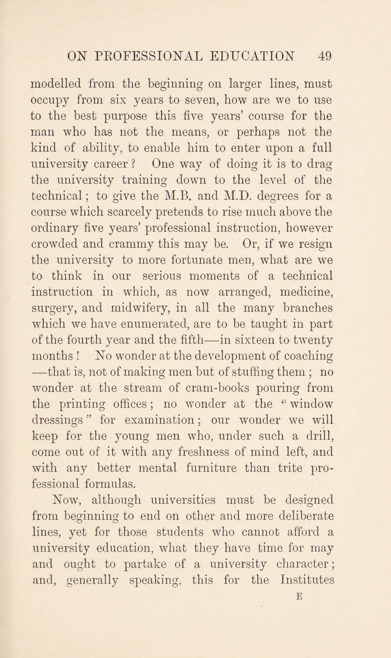 modelled from the beginning on larger lines, must occupy from six years to seven, how are we to use to the best purpose this five years’ course for the man who has not the means, or perhaps not the kind of ability, to enable him to enter upon a full university career ? One way of doing it is to drag the university training down to the level of the technical; to give the M.B. and M.D. degrees for a course which scarcely pretends to rise much above the ordinary five years’ professional instruction, however crowded and crammy this may be. Or, if we resign the university to more fortunate men, what are we to think in our serious moments of a technical instruction in which, as now arranged, medicine, surgery, and midwifery, in all the many branches which we have enumerated, are to be taught in part of the fourth year and the fifth—in sixteen to twenty months ! No wonder at the development of coaching —that is, not of making men but of stuffing them ; no wonder at the stream of cram-books pouring from the printing offices; no wonder at the £f window dressings ” for examination; our wonder we will keep for the young men who, under such a drill, come out of it with any freshness of mind left, and with any better mental furniture than trite pro¬ fessional formulas. Now, although universities must be designed from beginning to end on other and more deliberate lines, yet for those students who cannot afford a university education, what they have time for may and ought to partake of a university character; and, generally speaking, this for the Institutes E