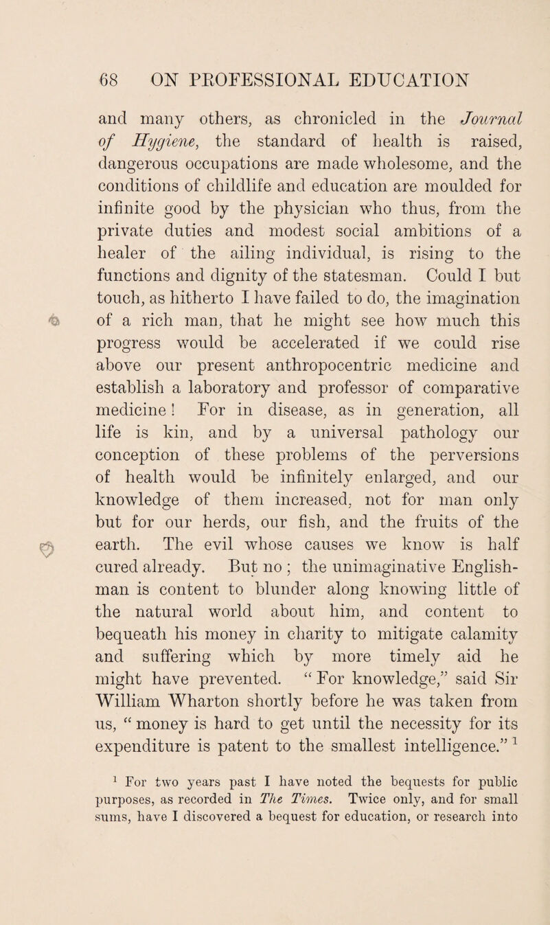 and many others, as chronicled in the Journal of Hygiene, the standard of health is raised, dangerous occupations are made wholesome, and the conditions of childlife and education are moulded for infinite good by the physician who thus, from the private duties and modest social ambitions of a healer of the ailing individual, is rising to the functions and dignity of the statesman. Could I but touch, as hitherto I have failed to do, the imagination of a rich man, that he might see how much this progress would be accelerated if we could rise above our present anthropocentric medicine and establish a laboratory and professor of comparative medicine! For in disease, as in generation, all life is kin, and by a universal pathology our conception of these problems of the perversions of health would be infinitely enlarged, and our knowledge of them increased, not for man only but for our herds, our fish, and the fruits of the earth. The evil whose causes we know is half cured already. But no ; the unimaginative English¬ man is content to blunder along knowing little of the natural world about him, and content to bequeath his money in charity to mitigate calamity and suffering which by more timely aid he might have prevented. “ For knowledge,” said Sir William Wharton shortly before he was taken from us, “ money is hard to get until the necessity for its expenditure is patent to the smallest intelligence.” 1 1 For two years past I have noted the bequests for public purposes, as recorded in The Times. Twice only, and for small sums, have I discovered a bequest for education, or research into