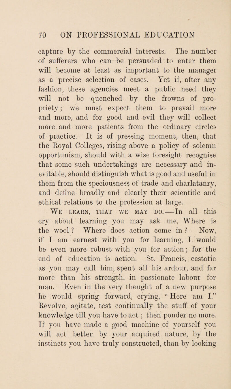 capture by the commercial interests. The number of sufferers who can be persuaded to enter them will become at least as important to the manager as a precise selection of cases. Yet if, after any fashion, these agencies meet a public need they will not be quenched by the frowns of pro¬ priety ; we must expect them to prevail more and more, and for good and evil they will collect more and more patients from the ordinary circles of practice. It is of pressing moment, then, that the Royal Colleges, rising above a policy of solemn opportunism, should with a wise foresight recognise that some such undertakings are necessary and in¬ evitable, should distinguish what is good and useful in them from the speciousness of trade and charlatanry, and define broadly and clearly their scientific and ethical relations to the profession at large. We learn, that we may do.—In all this cry about learning you may ask me, Where is the wool ? Where does action come in ? Now, if I am earnest with you for learning, I would be even more robust with you for action; for the end of education is action. St. Francis, ecstatic as you may call him, spent all his ardour, and far more than his strength, in passionate labour for man. Even in the very thought of a new purpose he would spring forward, crying, “ Here am I.” Revolve, agitate, test continually the stuff of your knowledge till you have to act; then ponder no more. If you have made a good machine of yourself you will act better by your acquired nature, by the instincts you have truly constructed, than by looking