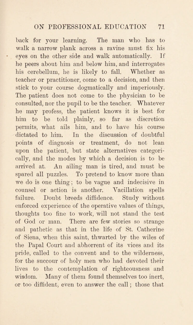 back for your learning. The man who has to walk a narrow plank across a ravine must fix his eyes on the other side and walk automatically. If he peers about him and below him, and interrogates his cerebellum, he is likely to fall. Whether as teacher or practitioner, come to a decision, and then stick to your course dogmatically and imperiously. The patient does not come to the physician to be consulted, nor the pupil to be the teacher. Whatever he may profess, the patient knows it is best for him to be told plainly, so far as discretion permits, what ails him, and to have his course dictated to him. In the discussion of doubtful points of diagnosis or treatment, do not lean upon the patient, but state alternatives categori¬ cally, and the modes by which a decision is to be arrived at. An ailing man is tired, and must be spared all puzzles. To pretend to know more than we do is one thing; to be vague and indecisive in counsel or action is another. Vacillation spells failure. Doubt breeds diffidence. Study without enforced experience of the operative values of things, thoughts too fine to work, will not stand the test of God or man. There are few stories so strange and pathetic as that in the life of St. Catherine of Siena, when this saint, thwarted by the wiles of the Papal Court and abhorrent of its vices and its pride, called to the convent and to the wilderness, for the succour of holy men who had devoted their lives to the contemplation of righteousness and wisdom. Many of them found themselves too inert, or too diffident, even to answer the call; those that