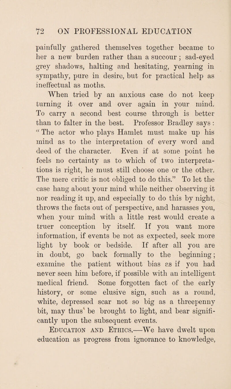 painfully gathered themselves together became to her a new burden rather than a succour ; sad-eyed grey shadows, halting and hesitating, yearning in sympathy, pure in desire, but for practical help as ineffectual as moths. When tried by an anxious case do not keep turning it over and over again in your mind. To carry a second best course through is better than to falter in the best. Professor Bradley says : “ The actor who plays Hamlet must make up his mind as to the interpretation of every word and deed of the character. Even if at some point he feels no certainty as to which of two interpreta¬ tions is right, he must still choose one or the other. The mere critic is not obliged to do this.” To let the case hang about your mind while neither observing it nor reading it up, and especially to do this by night, throws the facts out of perspective, and harasses you, when your mind with a little rest would create a truer conception by itself. If you want more information, if events be not as expected, seek more light by book or bedside. If after all you are in doubt, go back formally to the beginning; examine the patient without bias as if you had never seen him before, if possible with an intelligent medical friend. Some forgotten fact of the early history, or some elusive sign, such as a round, white, depressed scar not so big as a threepenny bit, may thus' be brought to light, and bear signifi¬ cantly upon the subsequent events. Education and Ethics.—We have dwelt upon education as progress from ignorance to knowledge,