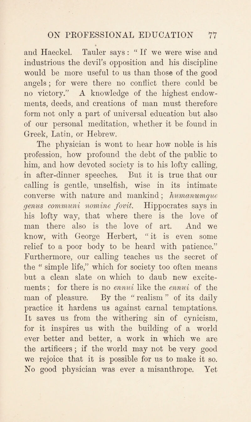 and Haeckel. Tauler says : “ If we were wise and industrious the devil’s opposition and his discipline would be more useful to us than those of the good angels ; for were there no conflict there could be no victory.” A knowledge of the highest endow¬ ments, deeds, and creations of man must therefore form not only a part of universal education hut also of our personal meditation, whether it be found in Greek, Latin, or Hebrew. The physician is wont to hear how noble is his profession, how profound the debt of the public to him, and how devoted society is to his lofty calling, in after-dinner speeches. But it is true that our calling is gentle, unselfish, wise in its intimate converse with nature and mankind; humanumque genus communi nomine fovit. Hippocrates says in his lofty wray, that where there is the love of man there also is the love of art. And we know, with George Herbert, “ it is even some relief to a poor body to be heard with patience.” Furthermore, our calling teaches us the secret of the “ simple life,” which for society too often means but a clean slate on which to daub new excite¬ ments ; for there is no ennui like the ennui of the man of pleasure. By the “ realism ” of its daily practice it hardens us against carnal temptations. It saves us from the withering sin of cynicism, for it inspires us with the building of a world ever better and better, a work in which we are the artificers; if the world may not be very good we rejoice that it is possible for us to make it so. No good physician was ever a misanthrope. Yet