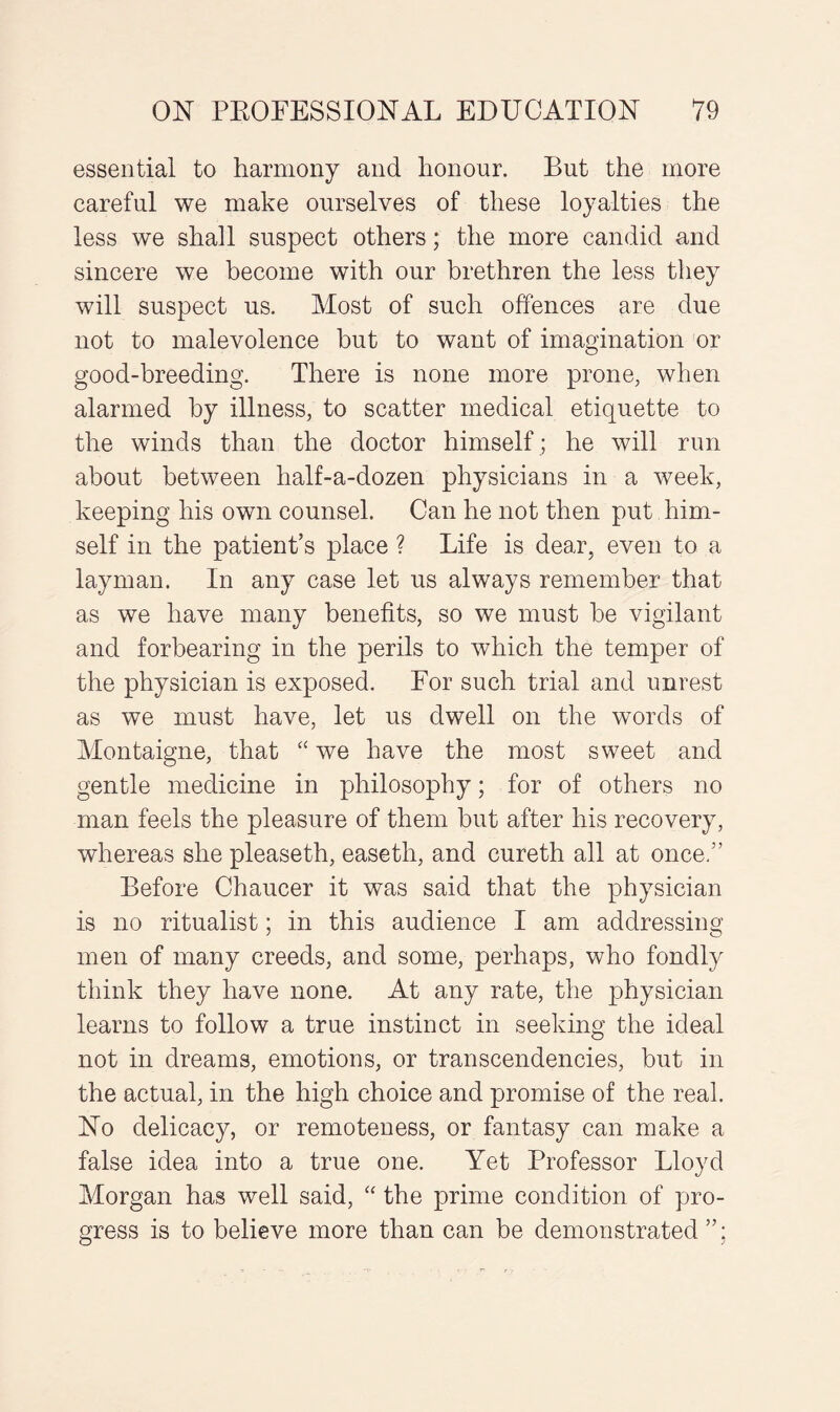 essential to harmony and honour. But the more careful we make ourselves of these loyalties the less we shall suspect others; the more candid and sincere we become with our brethren the less they will suspect us. Most of such offences are due not to malevolence but to want of imagination or good-breeding. There is none more prone, when alarmed by illness, to scatter medical etiquette to the winds than the doctor himself ; he will run about between half-a-dozen physicians in a week, keeping his own counsel. Can he not then put him¬ self in the patient’s place ? Life is dear, even to a layman. In any case let us always remember that as we have many benefits, so we must he vigilant and forbearing in the perils to which the temper of the physician is exposed. For such trial and unrest as we must have, let us dwell on the words of Montaigne, that “ we have the most sweet and gentle medicine in philosophy; for of others no man feels the pleasure of them but after his recovery, whereas she pleaseth, easeth, and cureth all at once.” Before Chaucer it was said that the physician is no ritualist; in this audience I am addressing men of many creeds, and some, perhaps, who fondly think they have none. At any rate, the physician learns to follow a true instinct in seeking the ideal not in dreams, emotions, or transcendencies, but in the actual, in the high choice and promise of the real. No delicacy, or remoteness, or fantasy can make a false idea into a true one. Yet Professor Lloyd Morgan has well said, “ the prime condition of pro¬ gress is to believe more than can be demonstrated