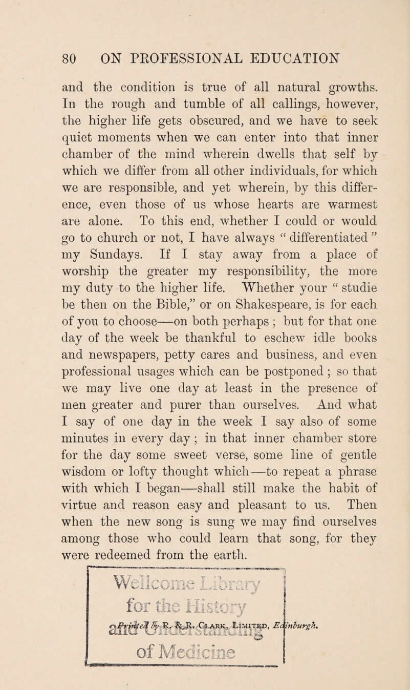 and the condition is true of all natural growths. In the rough and tumble of all callings, however, the higher life gets obscured, and we have to seek quiet moments when we can enter into that inner chamber of the mind wherein dwells that self by which we differ from all other individuals, for which we are responsible, and yet wherein, by this differ¬ ence, even those of us whose hearts are warmest are alone. To this end, whether I could or would go to church or not, I have always “ differentiated ” my Sundays. If I stay away from a place of worship the greater my responsibility, the more my duty to the higher life. Whether your “ studie be then on the Bible/’ or on Shakespeare, is for each of you to choose—on both perhaps ; but for that one day of the week be thankful to eschew idle books and newspapers, petty cares and business, and even professional usages which can be postponed ; so that we may live one day at least in the presence of men greater and purer than ourselves. And what I say of one day in the week I say also of some minutes in every day ; in that inner chamber store for the day some sweet verse, some line of gentle wisdom or lofty thought which—to repeat a phrase with which I began—shall still make the habit of virtue and reason easy and pleasant to us. Then when the new song is sung we may find ourselves among those who could learn that song, for they were redeemed from the earth.