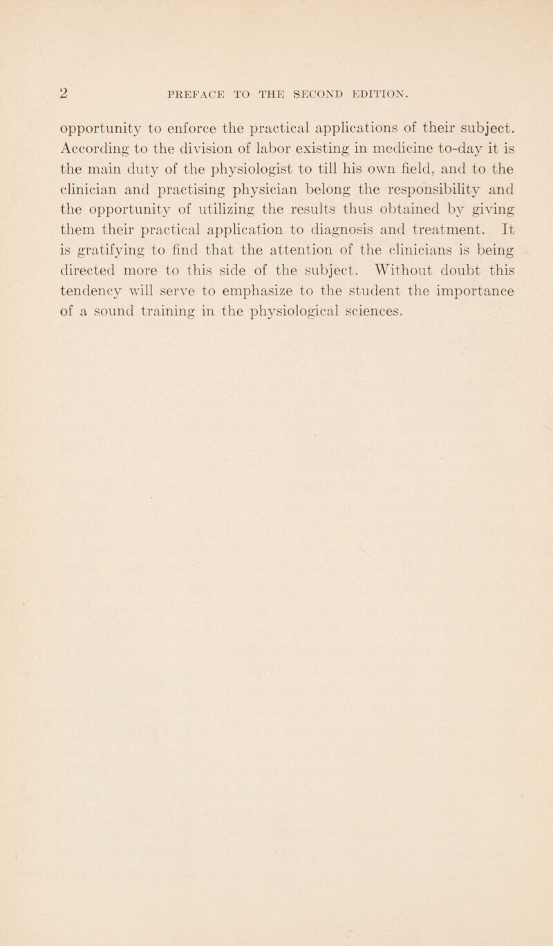 opportunity to enforce the practical applications of their subject. According to the division of labor existing in medicine to-day it is the main duty of the physiologist to till his own field, and to the clinician and practising physician belong the responsibility and the opportunity of utilizing the results thus obtained by giving them their practical application to diagnosis and treatment. It is gratifying to find that the attention of the clinicians is being directed more to this side of the subject. Without doubt this tendency will serve to emphasize to the student the importance of a sound training in the physiological sciences.