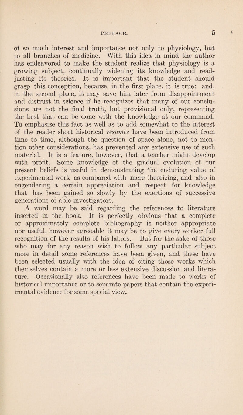 of so much interest and importance not only to physiology, but to all branches of medicine. With this idea in mind the author has endeavored to make the student realize that physiology is a growing subject, continually widening its knowledge and read¬ justing its theories. It is important that the student should grasp this conception, because, in the first place, it is true; and, in the second place, it may save him later from disappointment and distrust in science if he recognizes that many of our conclu¬ sions are not the final truth, but provisional only, representing the best that can be done with the knowledge at our command. To emphasize this fact as well as to add somewhat to the interest of the reader short historical resumes have been introduced from time to time, although the question of space alone, not to men¬ tion other considerations, has prevented any extensive use of such material. It is a feature, however, that a teacher might develop with profit. Some knowledge of the gradual evolution of our present beliefs is useful in demonstrating Jhe enduring value of experimental work as compared with mere theorizing, and also in engendering a certain appreciation and respect for knowledge that has been gained so slowly by the exertions of successive generations of able investigators. A word may be said regarding the references to literature inserted in the book. It is perfectly obvious that a complete or approximately complete bibliography is neither appropriate nor useful, however agreeable it may be to give every worker full recognition of the results of his labors. But for the sake of those who may for any reason wish to follow any particular subject more in detail some references have been given, and these have been selected usually with the idea of citing those works which themselves contain a more or less extensive discussion and litera¬ ture. Occasionally also references have been made to works of historical importance or to separate papers that contain the experi¬ mental evidence for some special view.