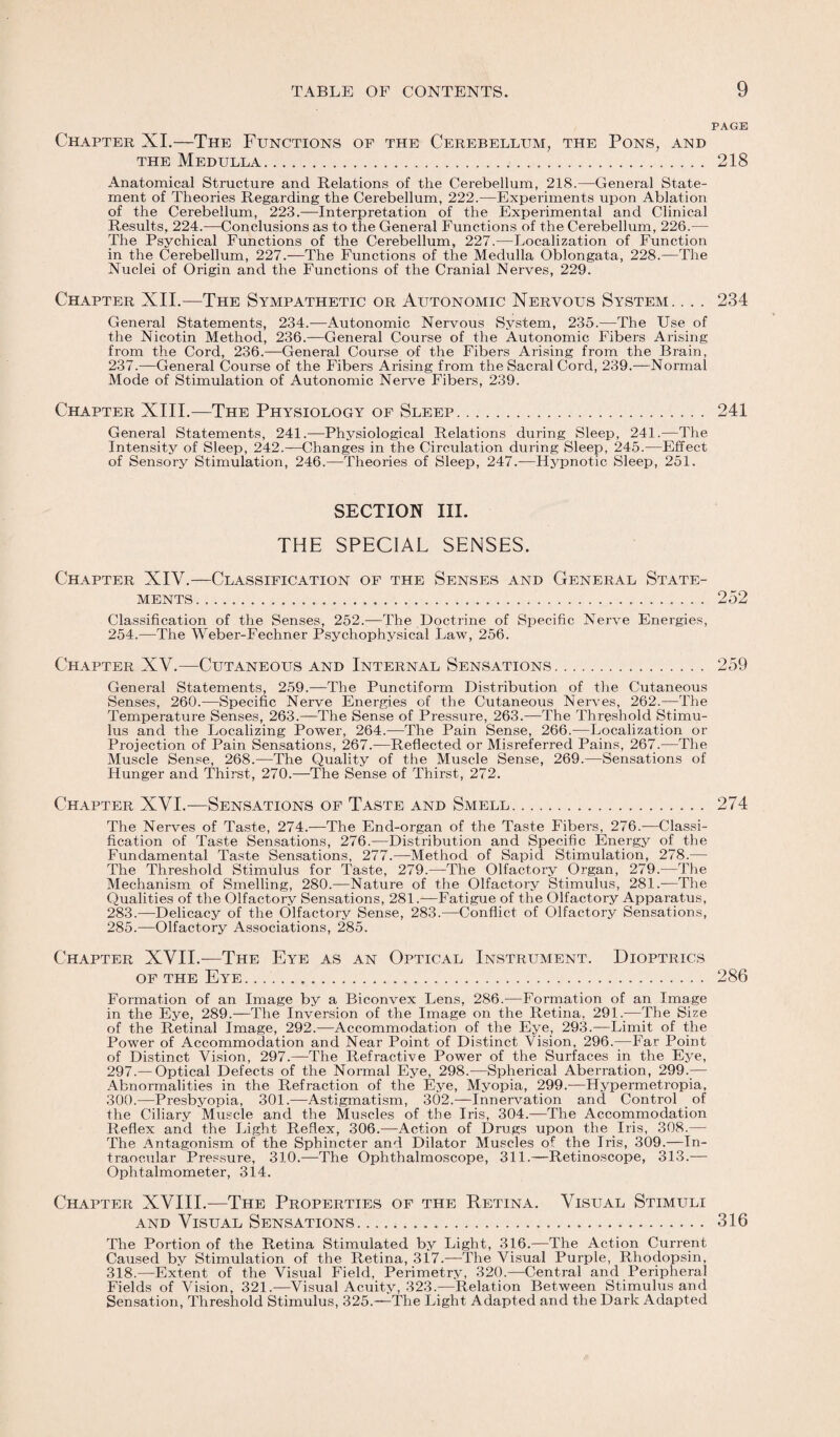 PAGE Chapter XI.—The Functions of the Cerebellum, the Pons, and the Medulla. 218 Anatomical Structure and Relations of the Cerebellum, 218.—General State¬ ment of Theories Regarding the Cerebellum, 222.—Experiments upon Ablation of the Cerebellum, 223.—Interpretation of the Experimental and Clinical Results, 224.—Conclusions as to the General Functions of the Cerebellum, 226.— The Psychical Functions of the Cerebellum, 227.—Localization of Function in the Cerebellum, 227.—The Functions of the Medulla Oblongata, 228.—The Nuclei of Origin and the Functions of the Cranial Nerves, 229. Chapter XII.—The Sympathetic or Autonomic Nervous System. . . . 234 General Statements, 234.—Autonomic Nervous System, 235.—The Use of the Nicotin Method, 236.—General Course of the Autonomic Fibers Arising from the Cord, 236.—General Course of the Fibers Arising from the Brain, 237.—General Course of the Fibers Arising from the Sacral Cord, 239.—Normal Mode of Stimulation of Autonomic Nerve Fibers, 239. Chapter XIII.—The Physiology of Sleep. 241 General Statements, 241.—Physiological Relations during Sleep, 241.—The Intensity of Sleep, 242.—Changes in the Circulation during Sleep, 245.—Effect of Sensory Stimulation, 246.—Theories of Sleep, 247.-—Hypnotic Sleep, 251. SECTION III. THE SPECIAL SENSES. Chapter XIV.—Classification of the Senses and General State¬ ments. . 252 Classification of the Senses, 252.—The Doctrine of Specific Nerve Energies, 254.—The Weber-Fechner Psychophysical Law, 256. Chapter XV.—Cutaneous and Internal Sensations. 259 General Statements, 259.—The Punctiform Distribution of the Cutaneous Senses, 260.—Specific Nerve Energies of the Cutaneous Nerves, 262.—The Temperature Senses, 263.—The Sense of Pressure, 263.—The Threshold Stimu¬ lus and the Localizing Power, 264.—The Pain Sense, 266.—Localization or Projection of Pain Sensations, 267.—Reflected or Misreferred Pains, 267.—The Muscle Sense, 268.—The Quality of the Muscle Sense, 269.—Sensations of Hunger and Thirst, 270.—The Sense of Thirst, 272. Chapter XVI.—Sensations of Taste and Smell. 274 The Nerves of Taste, 274.—The End-organ of the Taste Fibei’s, 276.—Classi¬ fication of Taste Sensations, 276.—Distribution and Specific Energy of the Fundamental Taste Sensations, 277.—Method of Sapid Stimulation, 278.— The Threshold Stimulus for Taste, 279.—The Olfactory Organ, 279.—The Mechanism of Smelling, 280.—Nature of the Olfactory Stimulus, 281.—The Qualities of the Olfactory Sensations, 281.—Fatigue of the Olfactory Apparatus, 283.—Delicacy of the Olfactory Sense, 283.—Conflict of Olfactory Sensations, 285.—Olfactory Associations, 285. Chapter XVII.—The Eye as an Optical Instrument. Dioptrics of the Eye. 286 Formation of an Image by a Biconvex Lens, 286.—Formation of an Image in the Eye, 289.—The Inversion of the Image on the Retina, 291.—The Size of the Retinal Image, 292.—Accommodation of the Eye, 293.—Limit of the Power of Accommodation and Near Point of Distinct Vision, 296.—Far Point of Distinct Vision, 297.—The Refractive Power of the Surfaces in the Eye, 297.— Optical Defects of the Normal Eye, 298.—Spherical Aberration, 299.— Abnormalities in the Refraction of the Eye, Myopia, 299.-—Hypermetropia, 300.—Presbyopia, 301.—Astigmatism, 302.—Innervation and Control of the Ciliary Muscle and the Muscles of the Iris, 304.—The Accommodation Reflex and the Light Reflex, 306.—Action of Drugs upon the Iris, 308.— The Antagonism of the Sphincter and Dilator Muscles of the Iris, 309.—In¬ traocular Pressure, 310.—The Ophthalmoscope, 311.—Retinoscope, 313.— Ophtalmometer, 314. Chapter XVIII.—The Properties of the Retina. Visual Stimuli and Visual Sensations... 316 The Portion of the Retina Stimulated by Light, 316.—The Action Current Caused by Stimulation of the Retina, 317.—The Visual Purple, Rhodopsin, 318.—Extent of the Visual Field, Perimetry, 320.—Central and Peripheral Fields of Vision, 321.—Visual Acuity, 323.—Relation Between Stimulus and Sensation, Threshold Stimulus, 325.—The Light Adapted and the Dark Adapted