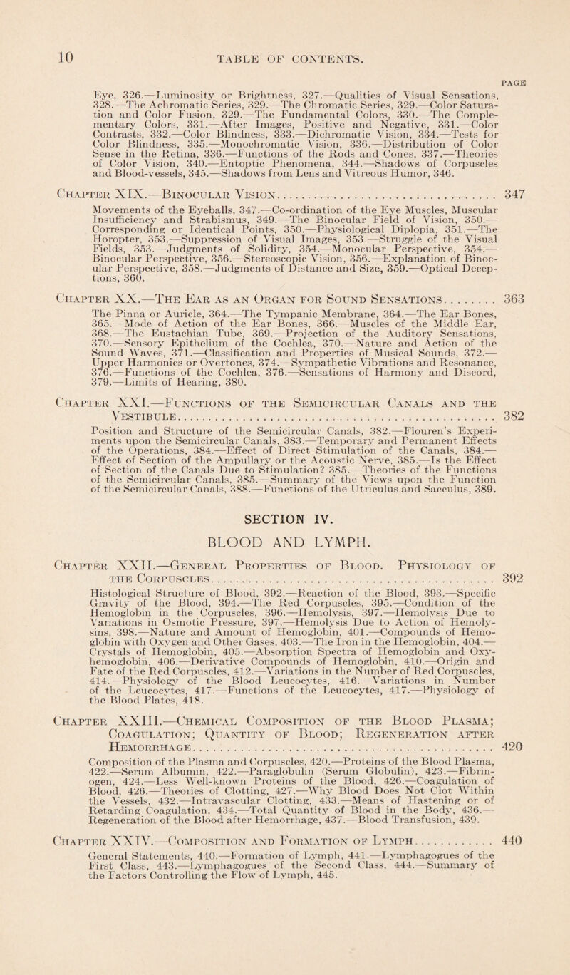 Eye, 326.—Luminosity or Brightness, 327.—Qualities of Aisual Sensations, 328.—The Achromatic Series, 329.—The Chromatic Series, 329.—Color Satura¬ tion and Color Fusion, 329.—The Fundamental Colors, 330.—The Comple¬ mentary Colors, 331.—After Images, Positive and Negative, 331.—Color Contrasts, 332.—Color Blindness, 333.—Dichromatic Vision, 334.—Tests for Color Blindness, 335.—Monochromatic Vision, 336.—Distribution of Color Sense in the Retina, 336.—-Functions of the Rods and Cones, 337.—Theories of Color Vision, 340.—Entoptic Phenomena, 344.—Shadows of Corpuscles and Blood-vessels, 345.—Shadows from Lens and Vitreous Humor, 346. Chapter XIX.—Binocular Vision. Movements of the Eyeballs, 347.-—Co-ordination of the Eye Muscles, Muscular Insufficiency and Strabismus, 349.—The Binocular Field of Vision, 350.— Corresponding or Identical Points, 350.—Physiological Diplopia, 351.—The Horopter, 353.—Suppression of Visual Images, 353.—Struggle of the Visual Fields, 353.—Judgments of Solidity, 354.—Monocular Perspective, 354.— Binocular Perspective, 356.—Stereoscopic Vision, 356.—Explanation of Binoc¬ ular Perspective, 358.—Judgments of Distance and Size, 359.—Optical Decep¬ tions, 360. Chapter XX.—The Ear as an Organ for Sound Sensations. The Pinna or Auricle, 364.—The Tympanic Membrane, 364.—The Ear Bones, 365.—Mode of Action of the Ear Bones, 366.—Muscles of the Middle Ear, 368.—The Eustachian Tube, 369.-—Projection of the Auditory Sensations, 370.—Sensory Epithelium of the Cochlea, 370.—Nature and Action of the Sound Waves, 371.—Classification and Properties of Musical Sounds, 372.— Upper Harmonics or Overtones, 374.—Sympathetic Vibrations and Resonance, 376.—Functions of the Cochlea, 376.—Sensations of Harmony and Discord, 379.—Limits of Hearing, 380. Chapter XXL—Functions of the Semicircular Canals and the Vestibule. Position and Structure of the Semicircular Canals, 382.—Flouren’s Experi¬ ments upon the Semicircular Canals, 383.—Temporary and Permanent Effects of the Operations, 384.—Effect of Direct Stimulation of the Canals, 384.— Effect of Section of the Ampullary or the Acoustic Nerve, 385.—Is the Effect of Section of the Canals Due to Stimulation? 385.—Theories of the Functions of the Semicircular Canals, 385.—Summary of the Views upon the Function of the Semicircular Canals, 388.—Functions of the Utriculus and Sacculus, 389. SECTION IV. BLOOD AND LYMPH. Chapter XXII.—General Properties of Blood. Physiology of the Corpuscles. Histological Structure of Blood, 392.—Reaction of the Blood, 393.—Specific Gravity of the Blood, 394.—The Red Corpuscles, 395.—Condition of the Hemoglobin in the Corpuscles, 396.—Hemolysis, 397.—Hemolysis Due to Variations in Osmotic Pressure, 397.—Hemolysis Due to Action of Hemoly¬ sins, 398.—Nature and Amount of Hemoglobin, 401.—Compounds of Hemo¬ globin with Oxygen and Other Gases, 403.—The Iron in the Hemoglobin, 404.— Crystals of Hemoglobin, 405.—Absorption Spectra of Hemoglobin and Oxy¬ hemoglobin, 406.—Derivative Compounds of Hemoglobin, 410.—Origin and Fate of the Red Corpuscles, 412.—Variations in the Number of Red Corpuscles, 414.—Physiology of the Blood Leucocytes, 416.—Variations in Number of the Leucocytes, 417.—Functions of the Leucocytes, 417.—Physiology of the Blood Plates, 418. Chapter XXIII.—Chemical Composition of the Blood Plasma; Coagulation; Quantity of Blood; Regeneration after Hemorrhage. Composition of the Plasma and Corpuscles, 420.—Proteins of the Blood Plasma, 422.—Serum Albumin, 422.—Paraglobulin (Serum Globulin), 423.—Fibrin¬ ogen, 424.—Less Well-known Proteins of the Blood, 426.—Coagulation of Blood, 426.—Theories of Clotting, 427.—Why Blood Does Not Clot Within the Vessels, 432.—Intravascular Clotting, 433.—Means of Hastening or of Retarding Coagulation, 434.—Total Quantity of Blood in the Body, 436.— Regeneration of the Blood after Hemorrhage, 437.—Blood Transfusion, 439. Chapter XXIV.—Composition and Formation of Lymph. General Statements, 440.—Formation of Lymph, 441.—Lymphagogues of the First Class, 443.—Lymphagogues of the Second Class, 444.—Summary of the Factors Controlling the Flow of Lymph, 445. PAGE 347 363 382 392 420 440