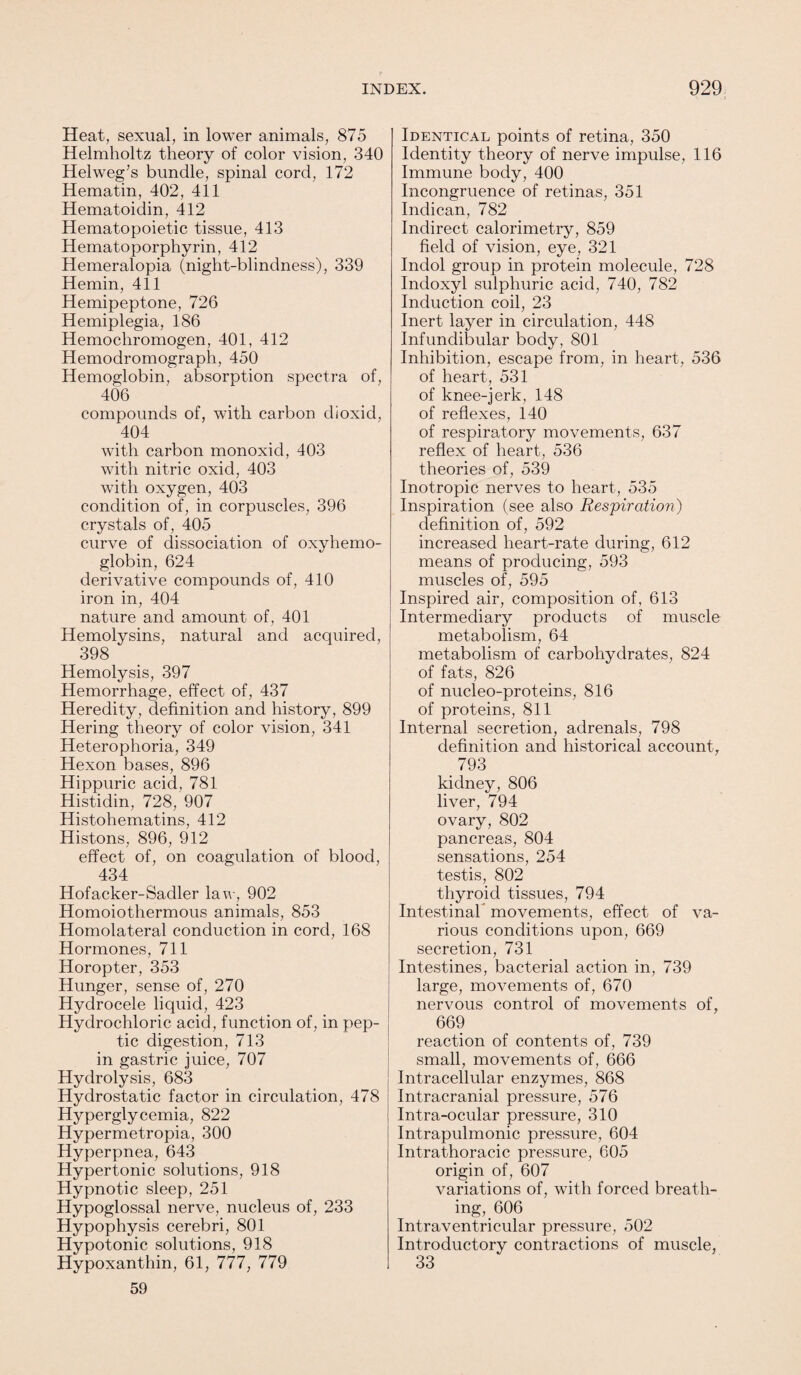 Heat, sexual, in lower animals, 875 Helmholtz theory of color vision, 340 Helweg’s bundle, spinal cord, 172 Hematin, 402, 411 Hematoidin, 412 Hematopoietic tissue, 413 Hematoporphyrin, 412 Hemeralopia (night-blindness), 339 Hemin, 411 Hemipeptone, 726 Hemiplegia, 186 Hemochromogen, 401, 412 Hemodromograph, 450 Hemoglobin, absorption spectra of, 406 compounds of, with carbon dioxicl, 404 with carbon monoxid, 403 with nitric oxid, 403 with oxygen, 403 condition of, in corpuscles, 396 crystals of, 405 curve of dissociation of oxyhemo¬ globin, 624 derivative compounds of, 410 iron in, 404 nature and amount of, 401 Hemolysins, natural and acquired, 398 Hemolysis, 397 Hemorrhage, effect of, 437 Heredity, definition and history, 899 Hering theory of color vision, 341 Heterophoria, 349 Hexon bases, 896 Hippuric acid, 781 Histidin, 728, 907 Histohematins, 412 Histons, 896, 912 effect of, on coagulation of blood, 434 Hofacker-Sadler law, 902 Homoiothermous animals, 853 Homolateral conduction in cord, 168 Hormones, 711 Horopter, 353 Hunger, sense of, 270 Hydrocele liquid, 423 Hydrochloric acid, function of, in pep¬ tic digestion, 713 in gastric juice, 707 Hydrolysis, 683 Hydrostatic factor in circulation, 478 Hyperglycemia, 822 Hypermetropia, 300 Hyperpnea, 643 Hypertonic solutions, 918 Hypnotic sleep, 251 Hypoglossal nerve, nucleus of, 233 Hypophysis cerebri, 801 Hypotonic solutions, 918 Hypoxanthin, 61, 777, 779 59 Identical points of retina, 350 Identity theory of nerve impulse, 116 Immune body, 400 Incongruence of retinas, 351 Indican, 782 Indirect calorimetry, 859 field of vision, eye, 321 Indol group in protein molecule, 728 Indoxyl sulphuric acid, 740, 782 Induction coil, 23 Inert layer in circulation, 448 Infundibular body, 801 Inhibition, escape from, in heart, 536 of heart, 531 of knee-jerk, 148 of reflexes, 140 of respiratory movements, 637 reflex of heart, 536 theories of, 539 Inotropic nerves to heart, 535 Inspiration (see also Respiration) definition of, 592 increased heart-rate during, 612 means of producing, 593 muscles of, 595 Inspired air, composition of, 613 Intermediary products of muscle metabolism, 64 metabolism of carbohydrates, 824 of fats, 826 of nucleo-proteins, 816 of proteins, 811 Internal secretion, adrenals, 798 definition and historical account, 793 kidney, 806 liver, 794 ovary, 802 pancreas, 804 sensations, 254 testis, 802 thyroid tissues, 794 Intestinah movements, effect of va¬ rious conditions upon, 669 secretion, 731 Intestines, bacterial action in, 739 large, movements of, 670 nervous control of movements of, 669 reaction of contents of, 739 small, movements of, 666 Intracellular enzymes, 868 Intracranial pressure, 576 Intra-ocular pressure, 310 Intrapulmonic pressure, 604 Intrathoracic pressure, 605 origin of, 607 variations of, with forced breath¬ ing, 606 Intraventricular pressure, 502 Introductory contractions of muscle, 33