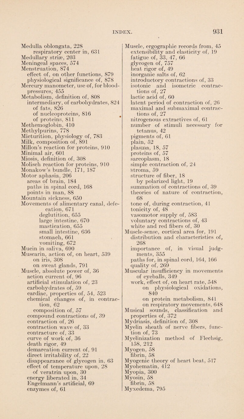 Medulla oblongata, 228 respiratory center in, 631 Medullary striae, 203 Meningeal spaces, 574 Menstruation, 874 effect of, on other functions, 879 physiological significance of, 878 Mercury manometer, use of, for blood- pressures, 455 Metabolism, definition of, 808 intermediary, of carbohydrates, 824 of fats, 826 of nucleoproteins, 816 of proteins, 811 Methemoglobin, 410 Methylpurins, 778 Micturition, physiology of, 783 Milk, composition of, 891 Millon’s reaction for proteins, 910 Minimal air, 601 Miosis, definition of, 308 Molisch reaction for proteins, 910 Monakow’s bundle, 171, 187 Motor aphasia, 206 areas of brain, 184 paths in spinal cord, 168 points in man, 88 Mountain sickness, 650 Movements of alimentary canal, defe¬ cation, 671 deglutition, 655 large intestine, 670 mastication, 655 small intestine, 636 stomach, 661 vomiting, 672 Mucin in saliva, 690 Muscarin, action of, on heart, 539 on iris, 308 on sweat glands, 791 Muscle, absolute power of, 36 action current of, 96 artificial stimulation of, 23 carbohydrates of, 59 cardiac, properties of, 54, 523 chemical changes of, in contrac¬ tion, 62 composition of, 57 compound contractions of, 39 contraction of, 26 contraction wave of, 33 contracture of, 33 curve of work of, 36 death rigor, 49 demarcation current of, 91 direct irritability of, 22 disappearance of glycogen in, 63 effect of temperature upon, 28 of veratrin upon, 30 energy liberated in, 34 Engelmann’s artificial, 69 enzymes of, 61 Muscle, ergographic records from, 45 extensibility and elasticity of, 19 fatigue of, 33, 47, 66 glycogen of, 757 heat rigor of, 49 inorganic salts of, 62 introductory contractions of, 33 isotonic and isometric contrac¬ tions of, 27 lactic acid of, 60 latent period of contraction of, 26 maximal and submaximal contrac¬ tions of, 27 nitrogenous extractives of, 61 number of stimuli necessary for tetanus, 42 pigments of, 61 plain, 52 plasma, 18, 57 proteins of, 57 sarcoplasm, 18 simple contraction of, 24 Stroma, 59 structure of fiber, 18 by polarized light, 19 summation of contractions of, 39 theories of nature of contraction, 68 tone of, during contraction, 41 tonicity of, 48 vasomotor supply of, 583 voluntary contractions of, 43 white and red fibers of, 30 Muscle-sense, cortical area for, 191 distribution and characteristics of, 268 importance of, in visual judg¬ ments, 355 paths for, in spinal cord, 164, 166 quality of , 269 Muscular insufficiency in movements of eyeballs, 349 work, effect of, on heart rate, 548 on physiological oxidations, 840 on protein metabolism, 841 on respiratory movements, 648 Musical sounds, classification and properties of, 372 Mydriasis, definition of, 308 Myelin sheath of nerve fibers, func¬ tion of, 73 Mvelinization method of Flechsig, 158, 212 Myogen, 58 fibrin, 58 Myogenic theory of heart beat, 517 Myohematin, 412 Myopia, 300 Myosin, 58 fibrin, 58 Myxedema, 795