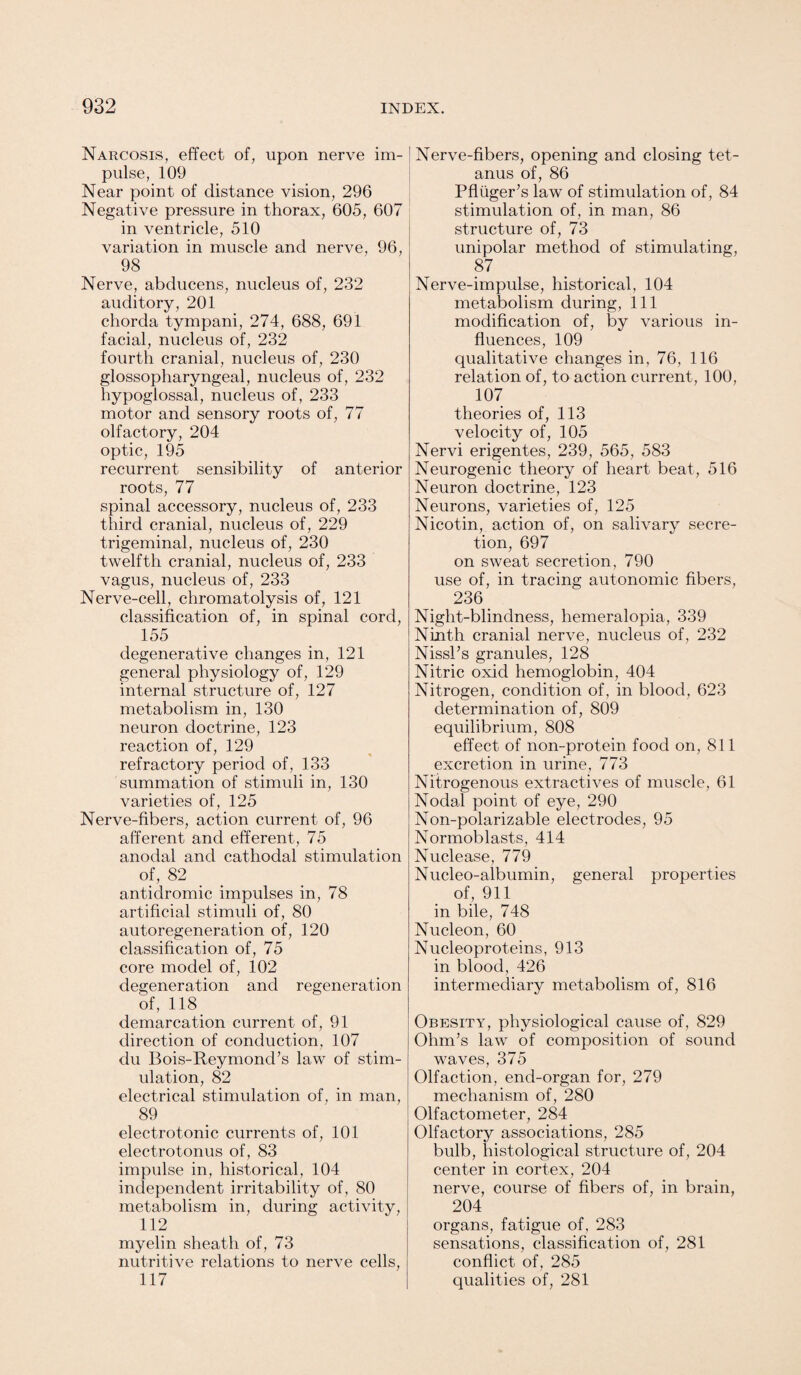 Narcosis, effect of, upon nerve im¬ pulse, 109 Near point of distance vision, 296 Negative pressure in thorax, 605, 607 in ventricle, 510 variation in muscle and nerve, 96, 98 Nerve, abducens, nucleus of, 232 auditory, 201 chorda tympani, 274, 688, 691 facial, nucleus of, 232 fourth cranial, nucleus of, 230 glossopharyngeal, nucleus of, 232 hypoglossal, nucleus of, 233 motor and sensory roots of, 77 olfactory, 204 optic, 195 recurrent sensibility of anterior roots, 77 spinal accessory, nucleus of, 233 third cranial, nucleus of, 229 trigeminal, nucleus of, 230 twelfth cranial, nucleus of, 233 vagus, nucleus of, 233 Nerve-cell, chromatolysis of, 121 classification of, in spinal cord, 155 degenerative changes in, 121 general physiology of, 129 internal structure of, 127 metabolism in, 130 neuron doctrine, 123 reaction of, 129 refractory period of, 133 summation of stimuli in, 130 varieties of, 125 Nerve-fibers, action current of, 96 afferent and efferent, 75 anodal and cathodal stimulation of, 82 antidromic impulses in, 78 artificial stimuli of, 80 autoregeneration of, 120 classification of, 75 core model of, 102 degeneration and regeneration of, 118 demarcation current of, 91 direction of conduction, 107 du Bois-Reymond’s law of stim¬ ulation, 82 electrical stimulation of, in man, 89 electrotonic currents of, 101 electrotonus of, 83 impulse in, historical, 104 independent irritability of, 80 metabolism in, during activity, 112 myelin sheath of, 73 nutritive relations to nerve cells, 117 Nerve-fibers, opening and closing tet¬ anus of, 86 Pfliiger’s law of stimulation of, 84 stimulation of, in man, 86 structure of, 73 unipolar method of stimulating, 87 Nerve-impulse, historical, 104 metabolism during, 111 modification of, by various in¬ fluences, 109 qualitative changes in, 76, 116 relation of, to action current, 100, 107 theories of, 113 velocity of, 105 Nervi erigentes, 239, 565, 583 Neurogenic theory of heart beat, 516 Neuron doctrine, 123 Neurons, varieties of, 125 Nicotin, action of, on salivary secre¬ tion, 697 on sweat secretion, 790 use of, in tracing autonomic fibers, 236 Night-blindness, hemeralopia, 339 Ninth cranial nerve, nucleus of, 232 Nissl’s granules, 128 Nitric oxid hemoglobin, 404 Nitrogen, condition of, in blood, 623 determination of, 809 equilibrium, 808 effect of non-protein food on, 811 excretion in urine, 773 Nitrogenous extractives of muscle, 61 Nodal point of eye, 290 Non-polarizable electrodes, 95 Normoblasts, 414 Nuclease, 779 Nucleo-albumin, general properties of, 911 in bile, 748 Nucleon, 60 Nucleoproteins, 913 in blood, 426 intermediary metabolism of, 816 Obesity, physiological cause of, 829 Ohm’s law of composition of sound waves, 375 Olfaction, end-organ for, 279 mechanism of, 280 Olfactometer, 284 Olfactory associations, 285 bulb, histological structure of, 204 center in cortex, 204 nerve, course of fibers of, in brain, 204 organs, fatigue of, 283 sensations, classification of, 281 conflict of, 285 qualities of, 281