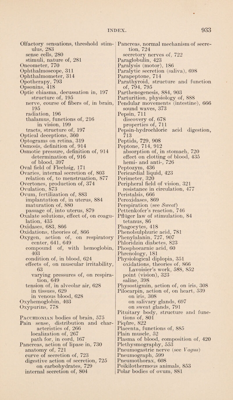 Olfactory sensations, threshold stim¬ ulus, 283 sense cells, 280 stimuli, nature of, 281 Oncometer, 770 Ophthalmoscope, 311 Ophthalmometer, 314 Opotherapy, 793 Opsonins, 418 Optic chiasma, decussation in, 197 structure of, 195 nerve, course of fibers of, in brain, !95 radiation, 196 thalamus, functions of, 216 in vision, 199 tracts, structure of, 197 Optical deceptions, 360 Optograms on retina, 319 Osmosis, definition of, 914 Osmotic pressure, definition of, 914 determination of, 916 of blood, 397 Oval field of Flechsig, 171 Ovaries, internal secretion of, 803 relation of, to menstruation, 877 Overtones, production of, 374 Ovulation, 873 Ovum, fertilization of, 883 implantation of, in uterus, 884 maturation of, 880 passage of, into uterus, 879 Oxalate solutions, effect of, on coagu¬ lation, 435 Oxidases, 683, 866 Oxidations, theories of, 866 Oxygen, action of, on respiratory center, 641, 649 compound of, with hemoglobin, 403 condition of, in blood, 624 effects of, on muscular irritability, 63 varying pressures of, on respira¬ tion, 649 tension of, in alveolar air, 628 in tissues, 629 in venous blood, 628 Oxyhemoglobin, 403 Oxypurins, 778 Pacchionian bodies of brain, 575 Pain sense, distribution and char¬ acteristics of, 266 localization of, 267 path for, in cord, 167 Pancreas, action of lipase in, 730 anatomy of, 721 curve of secretion of, 723 digestive action of secretion, 725 on carbohydrates, 729 internal secretion of, 804 Pancreas, normal mechanism of secre¬ tion, 724 secretory nerves of, 722 Paraglobulin, 423 Paralysis (motor), 186 Paralytic secretion (saliva), 698 Parapeptone, 714 Parathyroid, structure and function of, 794, 795 _ Parthenogenesis, 884, 903 Parturition, physiology of, 888 Pendular movements (intestine), 666 sound waves, 373 Pepsin, 711 discovery of, 678 properties of, 711 Pepsin-hydrochloric acid digestion, 713 Peptids, 729, 908 Peptone, 714, 912 absorption of, in stomach, 720 effect on clotting of blood, 435 herni- and anti-, 726 Peptozym, 436 Pericardial liquid, 423 Perimeter, 320 Peripheral field of vision, 321 resistance in circulation, 477 Peristalsis, 666 Peroxidases, 869 Perspiration (see Sweat) Pettenkofer’s reaction, 746 Pfluger law of stimulation, 84 tetanus, 86 Phagocytes, 418 Phenolsulphuric acid, 781 Phenylalanin, 727, 907 Phloridzin diabetes, 823 Phosphocarnic acid, 60 Phrenology, 181 Physiological diplopia, 351 oxidations, theories of, 866 Lavoisier’s work, 588, 852 point (vision), 323 saline, 398 Physostigmin, action of, on iris, 308 Pilocarpin, action of, on heart, 539 on iris, 308 on salivary glands, 697 on sweat glands, 791 Pituitary body, structure and func¬ tions of, 801 Piqtire, 822 Placenta, functions of, 885 Plain muscle, 52 Plasma of blood, composition of, 420 Plethysmography, 553 Pneumogastric nerve (see Vagus) Pneumograph, 599 Pneumothorax, 608 Poikilothermous animals, 853 Polar bodies of ovum, 881