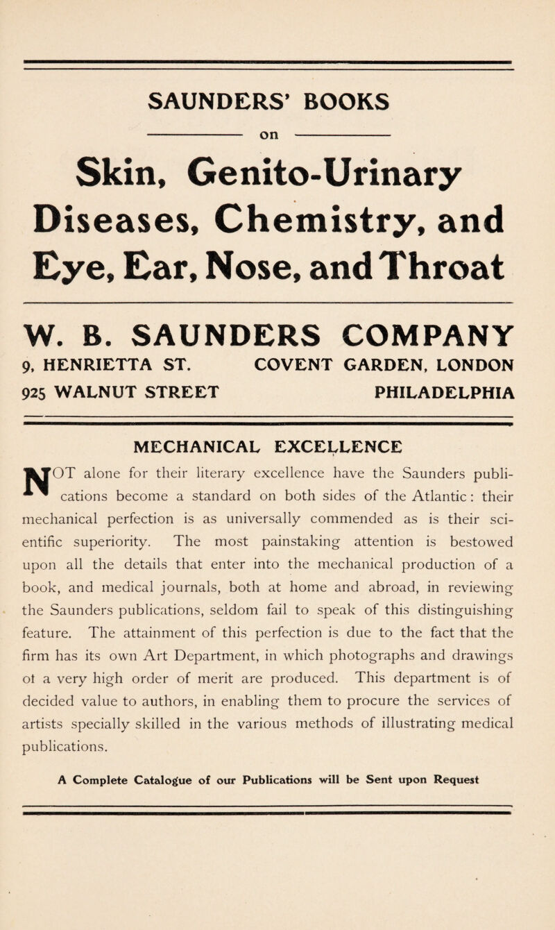 SAUNDERS’ BOOKS on Skin, Ge nito-Urinary Diseases, Chemistry, and Eye, Ear, Nose, and Throat W. B. SAUNDERS COMPANY 9, HENRIETTA ST. 925 WALNUT STREET COVENT GARDEN, LONDON PHILADELPHIA MECHANICAL EXCELLENCE I^TOT alone for their literary excellence have the Saunders publi- * ^ cations become a standard on both sides of the Atlantic: their mechanical perfection is as universally commended as is their sci¬ entific superiority. The most painstaking attention is bestowed upon all the details that enter into the mechanical production of a book, and medical journals, both at home and abroad, in reviewing the Saunders publications, seldom fail to speak of this distinguishing feature. The attainment of this perfection is due to the fact that the firm has its own Art Department, in which photographs and drawings ot a very high order of merit are produced. This department is of decided value to authors, in enabling them to procure the services of artists specially skilled in the various methods of illustrating medical publications. A Complete Catalogue of our Publications will be Sent upon Request