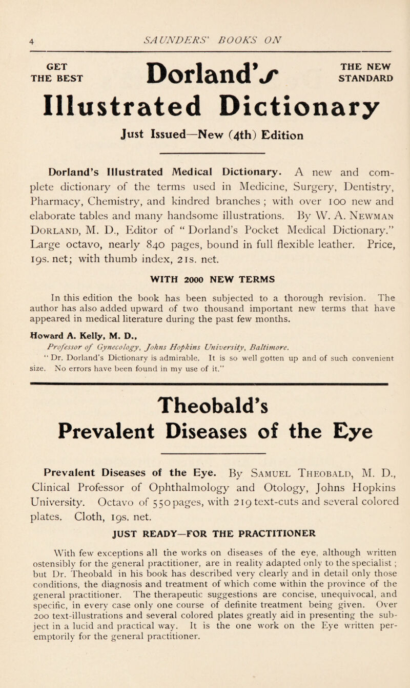 GET THE BEST DorlandV THE NEW STANDARD Illustrated Dictionary Just Issued—New (4th) Edition Dorland’s Illustrated Medical Dictionary. A new and com¬ plete dictionary of the terms used in Medicine, Surgery, Dentistry, Pharmacy, Chemistry, and kindred branches ; with over 100 new and elaborate tables and many handsome illustrations. By W. A. Newman Dorland, M. D., Editor of “ Dorland’s Pocket Medical Dictionary.’' Large octavo, nearly 840 pages, bound in full flexible leather. Price, 19s.net; with thumb index, 21s. net. WITH 2000 NEW TERMS In this edition the book has been subjected to a thorough revision. The author has also added upward of two thousand important new terms that have appeared in medical literature during the past few months. Howard A. Kelly, M. D., Professor of Gynecology, Johns Hopkins University, Baltimore. “ Dr. Dorland’s Dictionary is admirable. It is so well gotten up and of such convenient size. No errors have been found in my use of it.” Theobald's Prevalent Diseases of the Eye Prevalent Diseases of the Eye. By Samuel Theobald, M. D., Clinical Professor of Ophthalmology and Otology, Johns Hopkins University. Octavo of 550 pages, with 219 text-cuts and several colored plates. Cloth, 19s. net. JUST READY—FOR THE PRACTITIONER With few exceptions all the works on diseases of the eye, although written ostensibly for the general practitioner, are in reality adapted only to the specialist ; but Dr. Theobald in his book has described very clearly and in detail only those conditions, the diagnosis and treatment of which come within the province of the general practitioner. The therapeutic suggestions are concise, unequivocal, and specific, in every case only one course of definite treatment being given. Over 200 text-illustrations and several colored plates greatly aid in presenting the sub¬ ject in a lucid and practical way. It is the one work on the Eye written per¬ emptorily for the general practitioner.