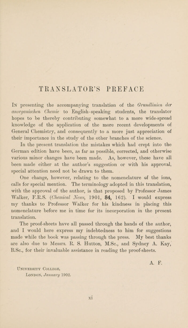 In presenting the accompanying translation of the Grundlinien der anorganischen Chemie to English-speaking students, the translator hopes to be thereby contributing somewhat to a more wide-spread knowledge of the application of the more recent developments of General Chemistry, and consequently to a more just appreciation of their importance in the study of the other branches of the science. In the present translation the mistakes which had crept into the German edition have been, as far as possible, corrected, and otherwise various minor changes have been made. As, however, these have all been made either at the author’s suggestion or with his approval, special attention need not be drawn to them. One change, however, relating to the nomenclature of the ions, calls for special mention. The terminology adopted in this translation, with the approval of the author, is that proposed by Professor James Walker, F.R.S. (Chemical News, 1901, 84, 162). I would express my thanks to Professor Walker for his kindness in placing this nomenclature before me in time for its incorporation in the present translation. The proof-sheets have all passed through the hands of the author, and I would here express my indebtedness to him for suggestions made while the book was passing through the press. My best thanks are also due to Messrs. R. S. Hutton, M.Sc., and Sydney A. Kay, B.Sc., for their invaluable assistance in reading the proof-sheets. University College, London, January 1902. A. F.