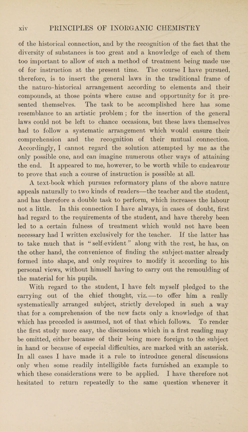 of the historical connection, and by the recognition of the fact that the diversity of substances is too great and a knowledge of each of them too important to allow of such a method of treatment being made use of for instruction at the present time. The course I have pursued, therefore, is to insert the general laws in the traditional frame of the naturo-historical arrangement according to elements and their compounds, at those points where cause and opportunity for it pre¬ sented themselves. The task to be accomplished here has some resemblance to an artistic problem; for the insertion of the general laws could not be left to chance occasions, but these laws themselves had to follow a systematic arrangement which would ensure their comprehension and the recognition of their mutual connection. Accordingly, I cannot regard the solution attempted by me as the only possible one, and can imagine numerous other ways of attaining the end. It appeared to me, however, to be worth while to endeavour to prove that such a course of instruction is possible at all. A text-book which pursues reformatory plans of the above nature appeals naturally to two kinds of readers—the teacher and the student, and has therefore a double task to perform, which increases the labour not a little. In this connection I have always, in cases of doubt, first had regard to the requirements of the student, and have thereby been led to a certain fulness of treatment which would not have been necessary had I written exclusively for the teacher. If the latter has to take much that is “ self7evident ” along with the rest, he has, on the other hand, the convenience of finding the subject-matter already formed into shape, and only requires to modify it according to his personal views, without himself having to carry out the remoulding of the material for his pupils. With regard to the student, I have felt myself pledged to the carrying out of the chief thought, viz.—to offer him a really systematically arranged subject, strictly developed in such a way that for a comprehension of the new facts only a knowledge of that which has preceded is assumed, not of that which follows. To render the first study more easy, the discussions which in a first reading may be omitted, either because of their being more foreign to the subject in hand or because of especial difficulties, are marked with an asterisk. In all cases I have made it a rule to introduce general discussions only when some readily intelligible facts furnished an example to which these considerations were to be applied. I have therefore not hesitated to return repeatedly to the same question whenever it