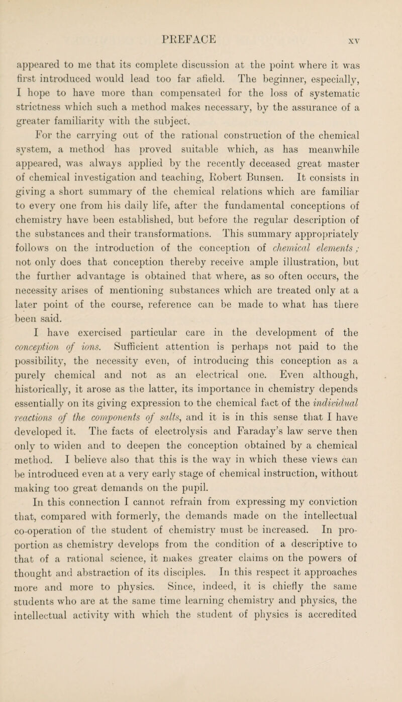 appeared to me that its complete discussion at the point where it was first introduced would lead too far afield. The beginner, especially, I hope to have more than compensated for the loss of systematic strictness which such a method makes necessary, by the assurance of a greater familiarity with the subject. For the carrying out of the rational construction of the chemical system, a method has proved suitable which, as has meanwhile appeared, was always applied by the recently deceased great master of chemical investigation and teaching, Robert Bunsen. It consists in giving a short summary of the chemical relations which are familiar to every one from his daily life, after the fundamental conceptions of chemistry have been established, but before the regular description of the substances and their transformations. This summary appropriately follows on the introduction of the conception of chemical elements; not only does that conception thereby receive ample illustration, but the further advantage is obtained that where, as so often occurs, the necessity arises of mentioning substances which are treated only at a later point of the course, reference can be made to what has there been said. I have exercised particular care in the development of the conception of ions. Sufficient attention is perhaps not paid to the possibility, the necessity even, of introducing this conception as a purely chemical and not as an electrical one. Even although, historically, it arose as the latter, its importance in chemistry depends essentially on its giving expression to the chemical fact of the individual reactions of the components of salts, and it is in this sense that I have developed it. The facts of electrolysis and Faraday’s law serve then only to widen and to deepen the conception obtained by a chemical method. I believe also that this is the way in which these views can be introduced even at a very early stage of chemical instruction, without making too great demands on the pupil. In this connection I cannot refrain from expressing my conviction that, compared with formerly, the demands made on the intellectual co-operation of the student of chemistry must be increased. In pro¬ portion as chemistry develops from the condition of a descriptive to that of a rational science, it makes greater claims on the powers of thought and abstraction of its disciples. In this respect it approaches more and more to physics. Since, indeed, it is chiefly the same students who are at the same time learning chemistry and physics, the intellectual activity with which the student of physics is accredited
