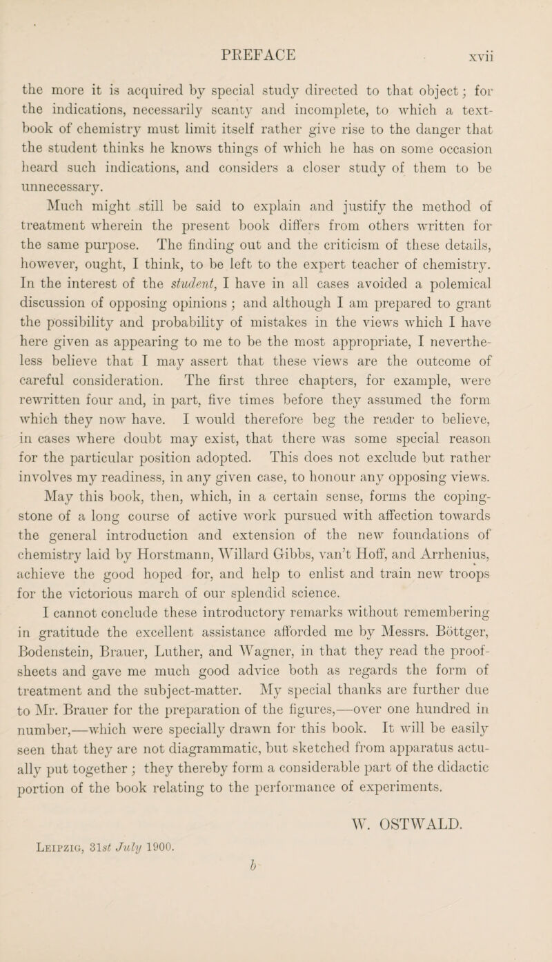 xvi 1 the more it is acquired by special study directed to that object; for the indications, necessarily scanty and incomplete, to which a text¬ book of chemistry must limit itself rather give rise to the danger that the student thinks he knows things of which he has on some occasion heard such indications, and considers a closer study of them to be unnecessary. Much might still be said to explain and justify the method of treatment wherein the present book differs from others written for the same purpose. The finding out and the criticism of these details, however, ought, I think, to be left to the expert teacher of chemistry. In the interest of the student, I have in all cases avoided a polemical discussion of opposing opinions; and although I am prepared to grant the possibility and probability of mistakes in the views which I have here given as appearing to me to be the most appropriate, I neverthe¬ less believe that I may assert that these views are the outcome of careful consideration. The first three chapters, for example, were rewritten four and, in part, five times before they assumed the form which they now have. I would therefore beg the reader to believe, in cases where doubt may exist, that there was some special reason for the particular position adopted. This does not exclude but rather involves my readiness, in any given case, to honour any opposing views. May this book, then, which, in a certain sense, forms the coping- stone of a long course of active work pursued with affection towards the general introduction and extension of the new foundations of chemistry laid by Horstmann, Willard Gibbs, van’t Hoff, and Arrhenius, achieve the good hoped for, and help to enlist and train new troops for the victorious march of our splendid science. I cannot conclude these introductory remarks without remembering in gratitude the excellent assistance afforded me by Messrs. Bottger, Bodenstein, Brauer, Luther, and Wagner, in that they read the proof- sheets and gave me much good advice both as regards the form of treatment and the subject-matter. My special thanks are further due to Mr. Brauer for the preparation of the figures,—over one hundred in number,—which were specially drawn for this book. It will be easily seen that they are not diagrammatic, but sketched from apparatus actu¬ ally put together ; they thereby form a considerable part of the didactic portion of the book relating to the performance of experiments. W. OSTWALD. Leipzig, 31s£ July 1900. b