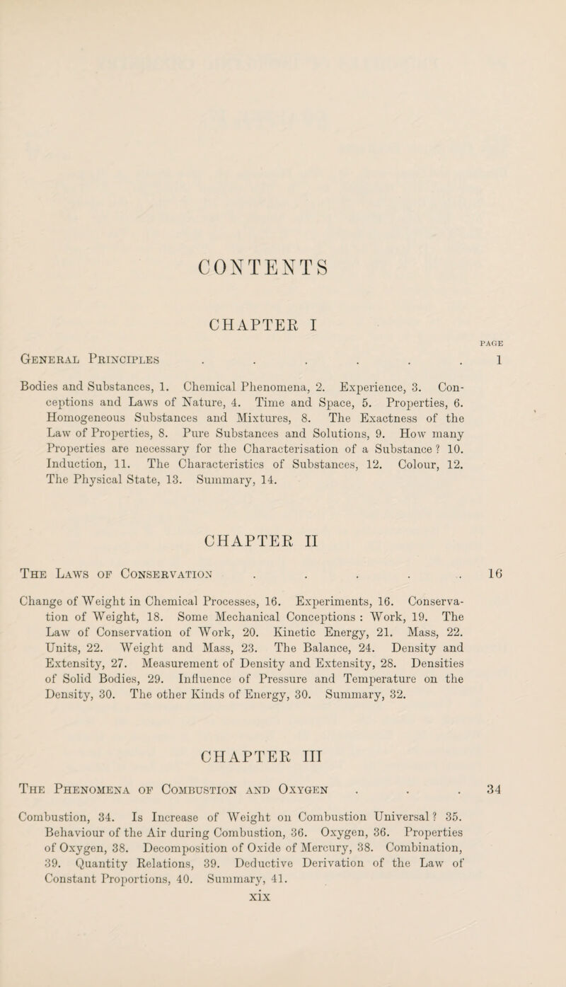 CONTENTS CHAPTER I PAGE General Principles ...... 1 Bodies and Substances, 1. Chemical Phenomena, 2. Experience, 3. Con¬ ceptions and Laws of Nature, 4. Time and Space, 5. Properties, 6. Homogeneous Substances and Mixtures, 8. The Exactness of the Law of Properties, 8. Pure Substances and Solutions, 9. How many Properties are necessary for the Characterisation of a Substance ? 10. Induction, 11. The Characteristics of Substances, 12. Colour, 12. The Physical State, 13. Summary, 14. CHAPTER II The Laws of Conservation . . . . .16 Change of Weight in Chemical Processes, 16. Experiments, 16. Conserva¬ tion of Weight, 18. Some Mechanical Conceptions : Work, 19. The Law of Conservation of Work, 20. Kinetic Energy, 21. Mass, 22. Units, 22. Weight and Mass, 23. The Balance, 24. Density and Extensity, 27. Measurement of Density and Extensity, 28. Densities of Solid Bodies, 29. Influence of Pressure and Temperature on the Density, 30. The other Kinds of Energy, 30. Summary, 32. CHAPTER III The Phenomena of Combustion and Oxygen . . .34 Combustion, 34. Is Increase of Weight on Combustion Universal? 35. Behaviour of the Air during Combustion, 36. Oxygen, 36. Properties of Oxygen, 38. Decomposition of Oxide of Mercury, 38. Combination, 39. Quantity Relations, 39. Deductive Derivation of the Law of Constant Proportions, 40. Summary, 41.