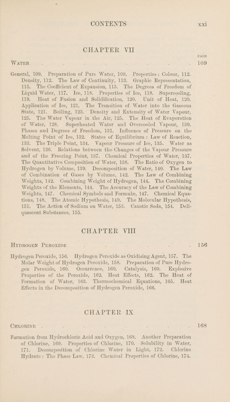 CHAPTER VII Water ........ General, 109. Preparation of Pure Water, 109. Properties : Colour, 112. Density, 112. The Law of Continuity, 113. Graphic Representation, 115. The Coefficient of Expansion, 115. The Degrees of Freedom of Liquid Water, 117. Ice, 118. Properties of Ice, 118. Supercooling, 119. Heat of Fusion and Solidification, 120. Unit of Heat, 120. Application of Ice, 121. The Transition of Water into the Gaseous State, 121. Boiling, 123. Density and Extensity of Water Vapour, 125. The Water Vapour in the Air, 125. The Heat of Evaporation of Water, 128. Superheated AVater and Overcooled Vapour, 130. Phases and Degrees of Freedom, 131. Influence of Pressure on the Melting Point of Ice, 132. States of Equilibrium : Law of Reaction, 133. The Triple Point, 134. Vapour Pressure of Ice, 135. AVater as Solvent, 136. Relations between the Changes of the Vapour Pressure and of the Freezing Point, 137. Chemical Properties of Water, 137. The Quantitative Composition of AVater, 138. The Ratio of Oxygen to Hydrogen by Volume, 139. Decomposition of Water, 140. The Law of Combination of Gases by Volume, 142. The Law of Combining AVeights, 142. Combining Weight of Hydrogen, 144. The Combining Weights of the Elements, 144. The Accuracy of the Law of Combining AVeights, 147. Chemical Symbols and Formulae, 147. Chemical Equa¬ tions, 148. The Atomic Hypothesis, 149. The Molecular Hypothesis, 151. The Action of Sodium on AVater, 153. Caustic Soda, 154. Deli¬ quescent Substances, 155. CHAPTER VIII Hydrogen Peroxide ...... Hydrogen Peroxide, 156. Hydrogen Peroxide as Oxidising Agent, 157. The Molar AVeight of Hydrogen Peroxide, 158. Preparation of Pure Hydro¬ gen Peroxide, 160. Occurrence, 160. Catalysis, 160. Explosive Properties of the Peroxide, 162. Heat Effects, 162. The Heat of Formation of AVater, 163. Thermocliemical Equations, 165. Heat Effects in the Decomposition of Hydrogen Peroxide, 166. CHAPTER IX Chlorine ........ Formation from Hydrochloric Acid and Oxygen, 168. Another Preparation of Chlorine, 169. Properties of Chlorine, 170. Solubility in AVater, 171. Decomposition of Chlorine AVater in Light, 172. Chlorine Hydrate : The Phase Law, 173. Chemical Properties of Chlorine, 174. PAGE 109 156 168