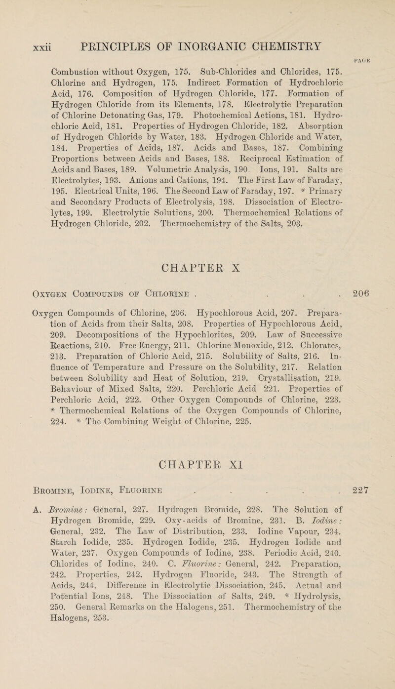 PAGE Combustion without Oxygen, 175. Sub-Chlorides and Chlorides, 175. Chlorine and Hydrogen, 175. Indirect Formation of Hydrochloric Acid, 176. Composition of Hydrogen Chloride, 177. Formation of Hydrogen Chloride from its Elements, 178. Electrolytic Preparation of Chlorine Detonating Gas, 179. Photochemical Actions, 181. Hydro¬ chloric Acid, 181. Properties of Hydrogen Chloride, 182. Absorption of Hydrogen Chloride by Water, 183. Hydrogen Chloride and Water, 184. Properties of Acids, 187. Acids and Bases, 187. Combining Proportions between Acids and Bases, 188. Reciprocal Estimation of Acids and Bases, 189. Volumetric Analysis, 190. Ions, 191. Salts are Electrolytes, 193. Anions and Cations, 194. The First Law of Faraday, 195. Electrical Units, 196. The Second Law of Faraday, 197. * Primary and Secondary Products of Electrolysis, 198. Dissociation of Electro¬ lytes, 199. Electrolytic Solutions, 200. Thermochemical Relations of Hydrogen Chloride, 202. Thermochemistry of the Salts, 203. CHAPTER X Oxygen Compounds of Chlorine . . . . .206 Oxygen Compounds of Chlorine, 206. Hypoclilorous Acid, 207. Prepara¬ tion of Acids from their Salts, 208. Properties of Hypochlorous Acid, 209. Decompositions of the Hypochlorites, 209. Law of Successive Reactions, 210. Free Energy, 211. Chlorine Monoxide, 212. Chlorates, 213. Preparation of Chloric Acid, 215. Solubility of Salts, 216. In¬ fluence of Temperature and Pressure on the Solubility, 217. Relation between Solubility and Heat of Solution, 219. Crystallisation, 219. Behaviour of Mixed Salts, 220. Perchloric Acid 221. Properties of Perchloric Acid, 222. Other Oxygen Compounds of Chlorine, 223. * Thermochemical Relations of the Oxygen Compounds of Chlorine, 224. * The Combining Weight of Chlorine, 225. CHAPTER XI Bromine, Iodine, Fluorine . . . . ..227 A. Bromine: General, 227. Hydrogen Bromide, 228. The Solution of Hydrogen Bromide, 229. Oxy-acids of Bromine, 231. B. Iodine: General, 232. The Law of Distribution, 233. Iodine Vapour, 234. Starch Iodide, 235. Hydrogen Iodide, 235. Hydrogen Iodide and Water, 237. Oxygen Compounds of Iodine, 238. Periodic Acid, 240. Chlorides of Iodine, 240. C. Fluorine: General, 242. Preparation, 242. Properties, 242. Hydrogen Fluoride, 243. The Strength of Acids, 244. Difference in Electrolytic Dissociation, 245. Actual and Potential Ions, 248. The Dissociation of Salts, 249. * Hydrolysis, 250. General Remarks on the Halogens, 251. Thermochemistry of the Halogens, 253.