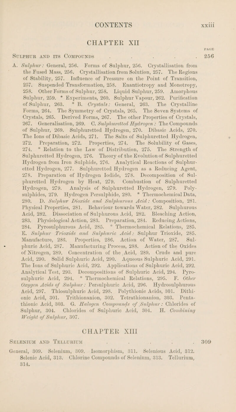 CHAPTER XII PAGE Sulphur and its Compounds 256 A. Sulphur: General, 256. Forms of Sulphur, 256. Crystallisation from the Fused Mass, 256. Crystallisation from Solution, 257. The Regions of Stability, 257. Influence of Pressure on the Point of Transition, 257. Suspended Transformation, 258. Enantiotropy and Monotropy, 258. Other Forms of Sulphur, 258. Liquid Sulphur, 259. Amorphous Sulphur, 259. * Experiments, 260. Sulphur Vapour, 262. Purification of Sulphur, 263. * B. Crystals: General, 263. The Crystalline Forms, 264. The Symmetry of Crystals, 265. The Seven Systems of Crystals, 265. Derived Forms, 267. The other Properties of Crystals, 267. Generalisation, 269. C. Sulphuretted Hydrogen : The Compounds of Sulphur, 269. Sulphuretted Hydrogen, 270. Dibasic Acids, 270. The Ions of Dibasic Acids, 271. The Salts of Sulphuretted Hydrogen, 272. Preparation, 272. Properties, 274. The Solubility of Gases, 274. * Relation to the Law of Distribution, 275. The Strength of Sulphuretted Hydrogen, 276. Theory of the Evolution of Sulphuretted Hydrogen from Iron Sulphide, 276. Analytical Reactions of Sulphur¬ etted Hydrogen, 277. Sulphuretted Hydrogen as a Reducing Agent, 278. Preparation of Hydrogen Iodide, 278. Decomposition of Sul¬ phuretted Hydrogen by Heat, 279. Combustion of Sulphuretted Hydrogen, 279. Analysis of Sulphuretted Hydrogen, 279. Poly¬ sulphides, 279. Hydrogen Persulphide, 280. * Thermochemical Data, 280. D. Sulphur Dioxide and Sulphurous Acid: Composition, 281. Physical Properties, 281. Behaviour towards AVater, 282. Sulphurous Acid, 282. Dissociation of Sulphurous Acid, 282. Bleaching Action, 283. Physiological Action, 283. Preparation, 284. Reducing Actions, 284. Pyrosulphurous Acid, 285. * Thermochemical Relations, 285. E. Sulphur Trioxide and Sulphuric Acid: Sulphur Trioxide, 285. Manufacture, 288. Properties, 286. Action of AVater, 287. Sul¬ phuric Acid, 287. Manufacturing Process, 288. Action of the Oxides of Nitrogen, 289. Concentration of the Acid, 289. Crude and pure Acid, 290. Solid Sulphuric Acid, 290. Aqueous Sulphuric Acid, 291. The Ions of Sulphuric Acid, 292. Applications of Sulphuric Acid, 292. Analytical Test, 293. Decompositions of Sulphuric Acid, 294. Pyro- sulphuric Acid, 294. * Thermochemical Relations, 295. F. Other Oxygen Acids of Sulphur: Persulphuric Acid, 296. Hydrosulphurous Acid, 297. Thiosulphuric Acid, 298. Polythionic Acids, 301. Dithi- onic Acid, 301. Trithionanion, 302. Tetratliionanion, 303. Penta- thionic Acid, 303. G. Halogen Compounds of Sulphur: Chlorides of Sulphur, 304. Chlorides of Sulphuric Acid, 304. H. Combining Weight of Sulphur, 307. CHAPTER XIII Selenium and Tellurium 309 General, 309. Selenium, 309. Isomorphism, 311. Selenious Acid, 312. Selenic Acid, 313. Chlorine Compounds of Selenium, 313. Tellurium, 314.