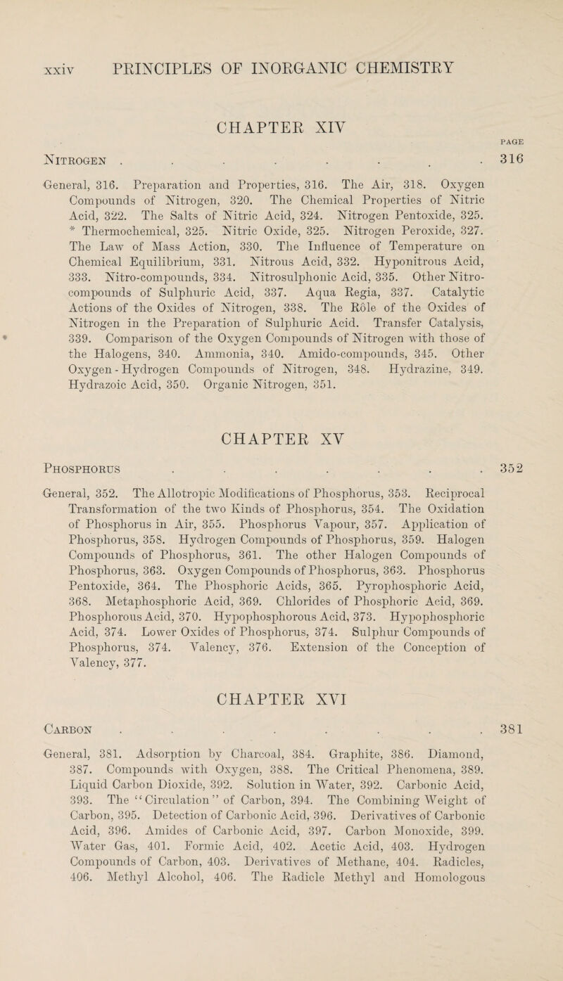 CHAPTER XIV Nitrogen ........ General, 316. Preparation and Properties, 316. The Air, 318. Oxygen Compounds of Nitrogen, 320. The Chemical Properties of Nitric Acid, 322. The Salts of Nitric Acid, 324. Nitrogen Pentoxide, 325. * Tliermochemical, 325. Nitric Oxide, 325. Nitrogen Peroxide, 327. The Law of Mass Action, 330. The Influence of Temperature on Chemical Equilibrium, 331. Nitrous Acid, 332. Hyponitrous Acid, 333. Nitro-compounds, 334. Nitrosulphonic Acid, 335. Other Nitro¬ compounds of Sulphuric Acid, 337. Aqua Regia, 337. Catalytic Actions of the Oxides of Nitrogen, 338. The Role of the Oxides of Nitrogen in the Preparation of Sulphuric Acid. Transfer Catalysis, 339. Comparison of the Oxygen Compounds of Nitrogen with those of the Halogens, 340. Ammonia, 340. Amido-compounds, 345. Other Oxygen - Hydrogen Compounds of Nitrogen, 348. Hydrazine. 349. Hyclrazoic Acid, 350. Organic Nitrogen, 351. CHAPTER XV Phosphorus ....... General, 352. The Allotropic Modifications of Phosphorus, 353. Reciprocal Transformation of the two Kinds of Phosphorus, 354. The Oxidation of Phosphorus in Air, 355. Phosphorus Vapour, 357. Application of Phosphorus, 358. Hydrogen Compounds of Phosphorus, 359. Halogen Compounds of Phosphorus;, 361. The other Halogen Compounds of Phosphorus, 363. Oxygen Compounds of Phosphorus, 363. Phosphorus Pentoxide, 364. The Phosphoric Acids, 365. Pyrophosphoric Acid, 368. Metaphosphoric Acid, 369. Chlorides of Phosphoric Acid, 369. Phosphorous Acid, 370. Hypophosphorous Acid, 373. Hypophosphoric Acid, 374. Lower Oxides of Phosphorus, 374. Sulphur Compounds of Phosphorus, 374. Valency, 376. Extension of the Conception of Valency, 377. CHAPTER XVI Carbon ........ General, 381. Adsorption by Charcoal, 384. Graphite, 386. Diamond, 387. Compounds with Oxygen, 388. The Critical Phenomena, 389. Liquid Carbon Dioxide, 392. Solution in Water, 392. Carbonic Acid, 393. The “ Circulation ” of Carbon, 394. The Combining Weight of Carbon, 395. Detection of Carbonic Acid, 396. Derivatives of Carbonic Acid, 396. Amides of Carbonic Acid, 397. Carbon Monoxide, 399. Water Gas, 401. Formic Acid, 402. Acetic Acid, 403. Hydrogen Compounds of Carbon, 403. Derivatives of Methane, 404. Radicles, 406. Methyl Alcohol, 406. The Radicle Methyl and Homologous PAGE 316 352 381