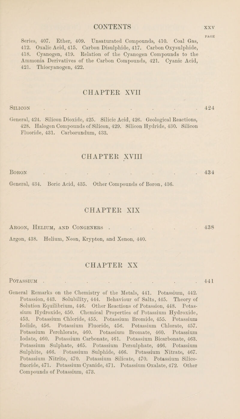 Series, 407. Ether, 409. Unsaturated Compounds, 410. Coal Gas, 412. Oxalic Acid, 415. Carbon Disulphide, 417. Carbon Oxysulpliide, 418. Cyanogen, 419. Relation of the Cyanogen Compounds to the Ammonia Derivatives of the Carbon Compounds, 421. Cyanic Acid, 421. Thiocyanogen, 422. CHAPTER XVII Silicon ........ General, 424. Silicon Dioxide, 425. Silicic Acid, 42G. Geological Reactions, 428. Halogen Compounds of Silicon, 429. Silicon Hydride, 430. Silicon Fluoride, 431. Carborundum, 433. CHAPTER XVIII Boron ...... General, 434. Boric Acid, 435. Other Compounds of Boron, 436. CHAPTER XIX Argon, Helium, and Congeners . Argon, 438. Helium, Xeon, Krypton, and Xenon, 440. CHAPTER XX Potassium ........ General Remarks on the Chemistry of the Metals, 441. Potassium, 442. Potassion, 443. Solubility, 444. Behaviour of Salts, 445. Theory of Solution Equilibrium, 446. Other Reactions of Potassion, 448. Potas¬ sium Hydroxide, 450. Chemical Properties of Potassium Hydroxide, 453. Potassium Chloride, 455. Potassium Bromide, 455. Potassium Iodide, 456. Potassium Fluoride, 456. Potassium Chlorate, 457. Potassium Perchlorate, 460. Potassium Bromate, 460. Potassium Iodate, 460. Potassium Carbonate, 461. Potassium Bicarbonate, 463. Potassium Sulphate, 465. Potassium Persulphate, 466. Potassium Sulphite, 466. Potassium Sulphide, 466. Potassium Nitrate, 467. Potassium Nitrite, 470. Potassium Silicate, 470. Potassium Silico- fluoride, 471. Potassium Cyanide, 471. Potassium Oxalate, 472. Other Compounds of Potassium, 473. PAGE 424 434 438 441