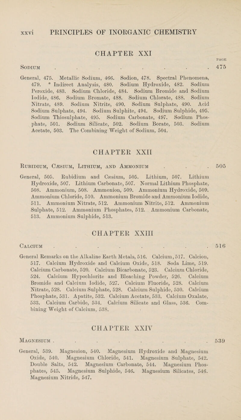 CHAPTER XXI Sodium ........ General, 475. Metallic Sodium, 466. Sodion, 478. Spectral Phenomena, 479. * Indirect Analysis, 480. Sodium Hydroxide, 482. Sodium Peroxide, 483. Sodium Chloride, 484. Sodium Bromide and Sodium Iodide, 486. Sodium Bromate, 488. Sodium Chlorate, 488. Sodium Nitrate, 489. Sodium Nitrite, 490. Sodium Sulphate, 490. Acid Sodium Sulphate, 494. Sodium Sulphite, 494. Sodium Sulphide, 495. Sodium Thiosulphate, 495. Sodium Carbonate, 497. Sodium Phos¬ phate, 501. Sodium Silicate, 502. Sodium Borate, 503. Sodium Acetate, 503. The Combining Weight of Sodium, 504. CHAPTER XXII Rubidium, Caesium, Lithium, and Ammonium General, 505. Rubidium and Caesium, 505. Lithium, 507. Lithium Hydroxide, 507. Lithium Carbonate, 507. Normal Lithium Phosphate, 508. Ammonium, 508. Ammonion, 509. Ammonium Hydroxide, 509. Ammonium Chloride, 510. Ammonium Bromide and Ammonium Iodide, 511. Ammonium Nitrate, 512. Ammonium Nitrite, 512. Ammonium Sulphate, 512. Ammonium Phosphates, 512. Ammonium Carbonate, 513. Ammonium Sulphide, 513. CHAPTER XXIII Calcium ........ General Remarks on the Alkaline Earth Metals, 516. Calcium, 517. Calcion, 517. Calcium Hydroxide and Calcium Oxide, 518. Soda Lime, 519. Calcium Carbonate, 520. Calcium Bicarbonate, 523. Calcium Chloride, 524. Calcium Hypochlorite and Bleaching Powder, 526. Calcium Bromide and Calcium Iodide, 527. Calcium Fluoride, 528. Calcium Nitrate, 528. Calcium Sulphate, 528. Calcium Sulphide, 530. Calcium Phosphate, 531. Apatite, 532. Calcium Acetate, 533. Calcium Oxalate, 533. Calcium Carbide, 534. Calcium Silicate and Glass, 536. Com¬ bining Weight of Calcium, 538. CHAPTER XXIV Magnesium ........ General, 539. Magnesion, 540. Magnesium Hydroxide and Magnesium Oxide, 540. Magnesium Chloride, 541. Magnesium Sulphate, 542. Double Salts, 542. Magnesium Carbonate, 544. Magnesium Phos¬ phates, 545. Magnesium Sulphide, 546. Magnesium Silicates, 546. Magnesium Nitride, 547. PAGE 475 505 516 539