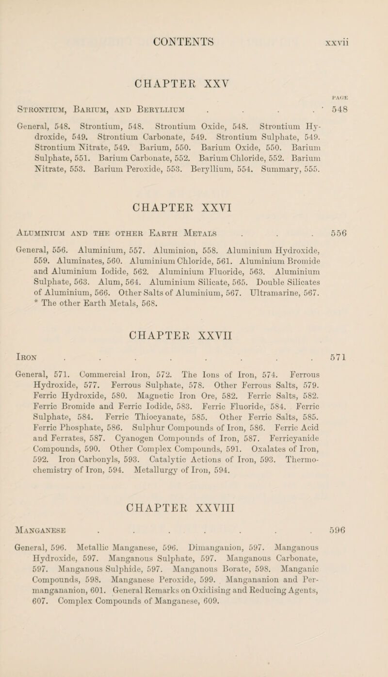 CHAPTER XXV Strontium, Barium, and Beryllium .... General, 548. Strontium, 548. Strontium Oxide, 548. Strontium Hy¬ droxide, 549. Strontium Carbonate, 549. Strontium Sulphate, 549. Strontium Nitrate, 549. Barium, 550. Barium Oxide, 550. Barium Sulphate, 551. Barium Carbonate, 552. Barium Chloride, 552. Barium Nitrate, 553. Barium Peroxide, 553. Beryllium, 554. Summary, 555. CHAPTER XXVI Aluminium and the other Earth Metals General, 556. Aluminium, 557. Aluminion, 558. Aluminium Hydroxide, 559. Aluminates, 560. Aluminium Chloride, 561. Aluminium Bromide and Aluminium Iodide, 562. Aluminium Fluoride, 563. Aluminium Sulphate, 563. Alum, 564. Aluminium Silicate, 565. Double Silicates of Aluminium, 566. Other Salts of Aluminium, 567. Ultramarine, 567. * The other Earth Metals, 568. CHAPTER XXVII Iron ........ General, 571. Commercial Iron, 572. The Ions of Iron, 574. Ferrous Hydroxide, 577. Ferrous Sulphate, 578. Other Ferrous Salts, 579. Ferric Hydroxide, 580. Magnetic Iron Ore, 582. Ferric Salts, 582. Ferric Bromide and Ferric Iodide, 583. Ferric Fluoride, 584. Ferric Sulphate, 584. Ferric Thiocyanate, 585. Other Ferric Salts, 585. Ferric Phosphate, 586. Sulphur Compounds of Iron, 586. Ferric Acid and Ferrates, 587. Cyanogen Compounds of Iron, 587. Ferricyanicle Compounds, 590. Other Complex Compounds, 591. Oxalates of Iron, 592. Iron Carbonyls, 593. Catalytic Actions of Iron, 593. Thermo¬ chemistry of Iron, 594. Metallurgy of Iron, 594. CHAPTER XXVIII Manganese ....... General, 596. Metallic Manganese, 596. Dimanganion, 597. Manganous Hydroxide, 597. Manganous Sulphate, 597. Manganous Carbonate, 597. Manganous Sulphide, 597. Manganous Borate, 598. Manganic Compounds, 598. Manganese Peroxide, 599. Mangananion and Per- mangananion, 601. General Remarks on Oxidising and Reducing Agents, 607. Complex Compounds of Manganese, 609. PACE 548 556 571 596