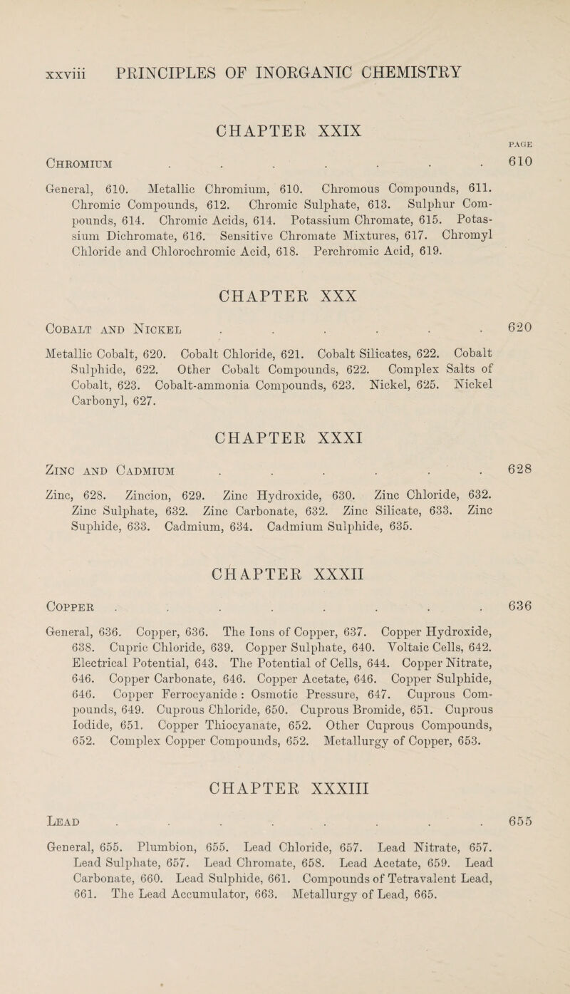 CHAPTER XXIX Chromium ....... General, 610. Metallic Chromium, 610. Chromous Compounds, 611. Chromic Compounds, 612. Chromic Sulphate, 613. Sulphur Com¬ pounds, 614. Chromic Acids, 614. Potassium Chromate, 615. Potas¬ sium Dichromate, 616. Sensitive Chromate Mixtures, 617. Chromyl Chloride and Chlorochromic Acid, 618. Perchromic Acid, 619. CHAPTER XXX Cobalt and Nickel ...... Metallic Cobalt, 620. Cobalt Chloride, 621. Cobalt Silicates, 622. Cobalt Sulphide, 622. Other Cobalt Compounds, 622. Complex Salts of Cobalt, 623. Cobalt-ammonia Compounds, 623. Nickel, 625. Nickel Carbonyl, 627. CHAPTER XXXI Zinc and Cadmium ...... Zinc, 628. Zincion, 629. Zinc Hydroxide, 630. Zinc Chloride, 632. Zinc Sulphate, 632. Zinc Carbonate, 632, Zinc Silicate, 633. Zinc Suphide, 633. Cadmium, 634. Cadmium Sulphide, 635. CHAPTER XXXII Copper ........ General, 636. Copper, 636. The Ions of Copper, 637. Copper Hydroxide, 638. Cupric Chloride, 639. Copper Sulphate, 640. Yoltaic Cells, 642. Electrical Potential, 643. The Potential of Cells, 644. Copper Nitrate, 646. Copper Carbonate, 646. Copper Acetate, 646. Copper Sulphide, 646. Copper Ferrocyanide : Osmotic Pressure, 647. Cuprous Com¬ pounds, 649. Cuprous Chloride, 650. Cuprous Bromide, 651. Cuprous Iodide, 651. Copper Thiocyanate, 652. Other Cuprous Compounds, 652. Complex Copper Compounds, 652. Metallurgy of Copper, 653. CHAPTER XXXIII Lead . . . . . . . General, 655. Plumbion, 655. Lead Chloride, 657. Lead Nitrate, 657. Lead Sulphate, 657. Lead Chromate, 658. Lead Acetate, 659. Lead Carbonate, 660. Lead Sulphide, 661. Compounds of Tetravalent Lead, 661. The Lead Accumulator, 663. Metallurgy of Lead, 665. PAGE 610 620 628 636 655