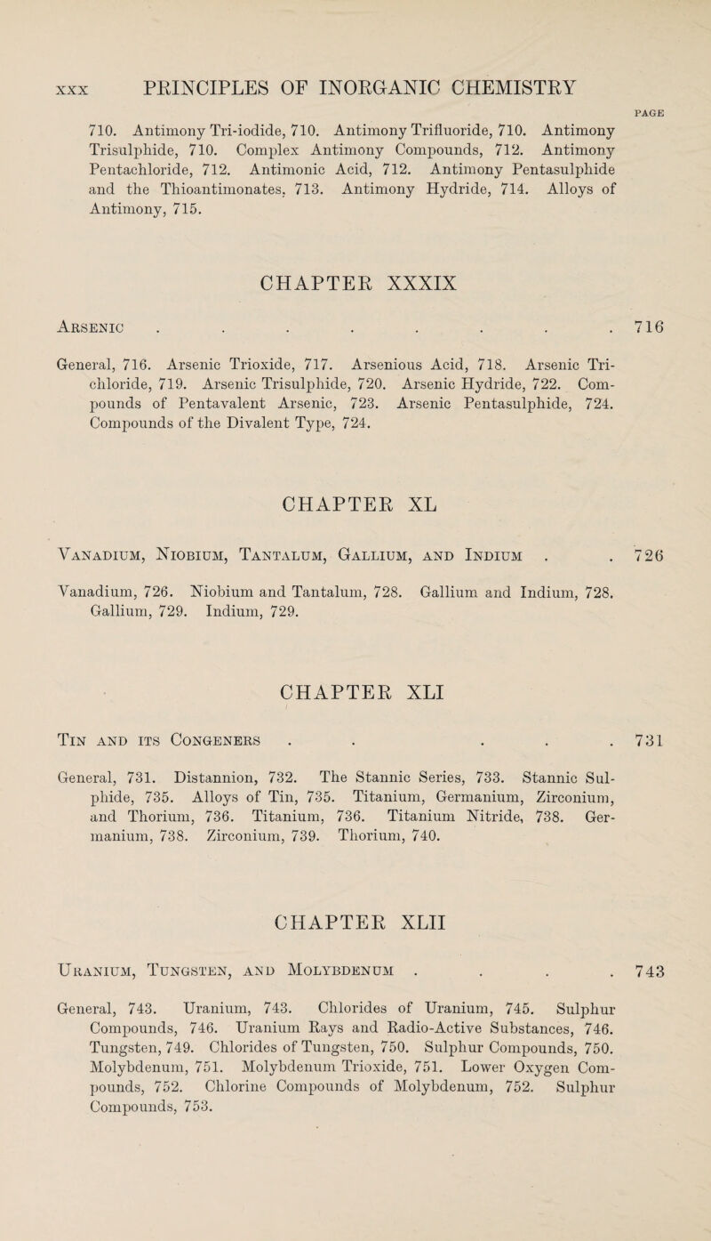 PAGE 710. Antimony Tri-iodide, 710. Antimony Trifluoride, 710. Antimony Trisulphide, 710. Complex Antimony Compounds, 712. Antimony Pentachloride, 712. Antimonic Acid, 712. Antimony Pentasulphide and the Thioantimonates, 713. Antimony Hydride, 714. Alloys of Antimony, 715. CHAPTER XXXIX Arsenic . . . . . . . .716 General, 716. Arsenic Trioxide, 717. Arsenious Acid, 718. Arsenic Tri¬ chloride, 719. Arsenic Trisulphide, 720. Arsenic Hydride, 722. Com¬ pounds of Pentavalent Arsenic, 723. Arsenic Pentasulphide, 724. Compounds of the Divalent Type, 724. CHAPTER XL Vanadium, Niobium, Tantalum, Gallium, and Indium . .726 Vanadium, 726. Niobium and Tantalum, 728. Gallium and Indium, 728. Gallium, 729. Indium, 729. CHAPTER XLI Tin and its Congeners . . . . .731 General, 731. Distannion, 732. The Stannic Series, 733. Stannic Sul¬ phide, 735. Alloys of Tin, 735. Titanium, Germanium, Zirconium, and Thorium, 736. Titanium, 736. Titanium Nitride, 738. Ger¬ manium, 738. Zirconium, 739. Thorium, 740. CHAPTER XLII Uranium, Tungsten, and Molybdenum . . . .743 General, 743. Uranium, 743. Chlorides of Uranium, 745. Sulphur Compounds, 746. Uranium Rays and Radio-Active Substances, 746. Tungsten, 749. Chlorides of Tungsten, 750. Sulphur Compounds, 750. Molybdenum, 751. Molybdenum Trioxide, 751. Lower Oxygen Com¬ pounds, 752. Chlorine Compounds of Molybdenum, 752. Sulphur Compounds, 753.