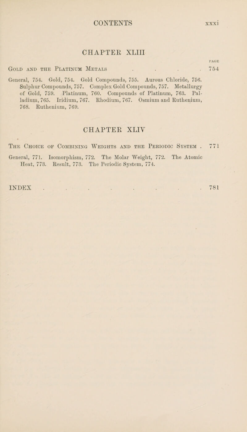 CHAPTER XLIII PAGE Gold and the Platinum Metals . . . .754 General, 754. Gold, 754. Gold Compounds, 755. Aurous Chloride, 756. Sulphur Compounds, 757. Complex Gold Compounds, 757. Metallurgy of Gold, 759. Platinum, 760. Compounds of Platinum, 763. Pal¬ ladium, 765. Iridium, 767. Rhodium, 767. Osmium and Ruthenium, 768. Ruthenium, 769. CHAPTER XLIY The Choice of Combining Weights and the Periodic System . 771 General, 771. Isomorphism, 772. The Molar Weight, 772. The Atomic Heat, 773. Result, 773. The Periodic System, 774. INDEX 781