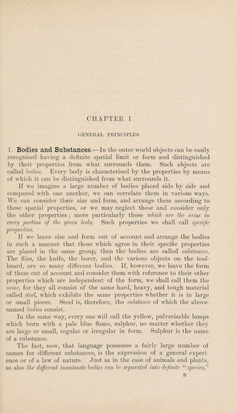 GENERAL PRINCIPLES 1. Bodies and Substances.—In the outer world objects can be easily recognised having a definite spatial limit or form and distinguished by their properties from what surrounds them. Such objects are called bodies. Every body is characterised by the properties by means of which it can be distinguished from what surrounds it. If we imagine a large number of bodies placed side by side and compared with one another, we can correlate them in various ways. We can consider their size and form, and arrange them according to these spatial properties, or we may neglect these and consider only the other properties; more particularly those which are the same in every 'portion of the given body. Such properties we shall call specific properties. If we leave size and form out of account and arrange the bodies in such a manner that those which agree in their specific properties are placed in the same group, then the bodies are called substances. The files, the knife, the borer, and the various objects on the tool- board, are so many different bodies. If, however, we leave the form of these out of account and consider them with reference to their other properties which are independent of the form, we shall call them the same, for they all consist of the same hard, heavy, and tough material called steel, which exhibits the same properties whether it is in large or small pieces. Steel is, therefore, the substance of which the above- named bodies consist. In the same way, every one will call the yellow, pulverisable lumps which burn with a pale blue flame, sulphur, no matter whether they are large or small, regular or irregular in form. Sulphur is the name of a substance. The fact, now, that language possesses a fairly large number of names for different substances, is the expression of a general experi¬ ence or of a law of nature. Just as in the case of animals and plants, so also the different inanimate bodies can be separated into definite “ speciesf