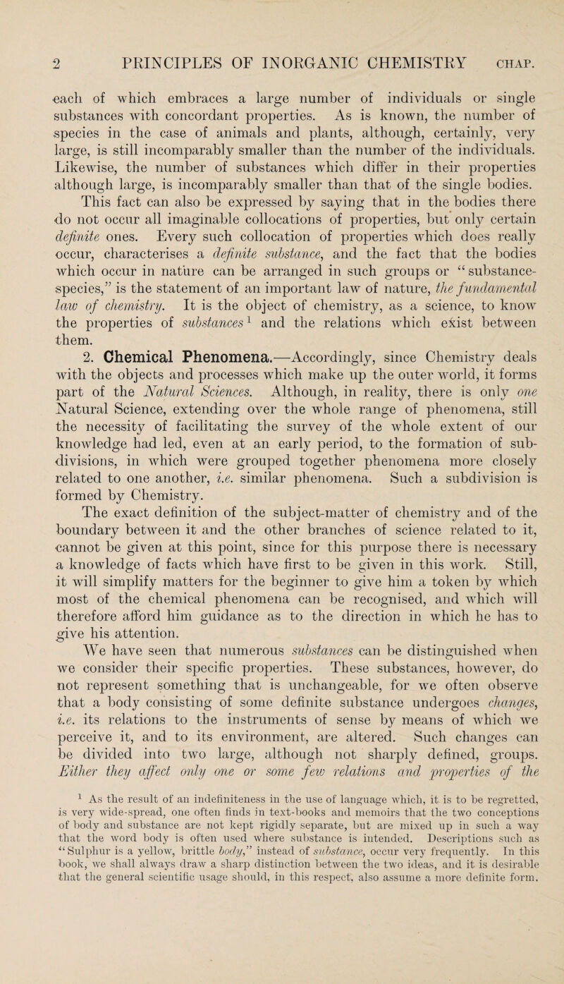 •each of which embraces a large number of individuals or single substances with concordant properties. As is known, the number of species in the case of animals and plants, although, certainly, very large, is still incomparably smaller than the number of the individuals. Likewise, the number of substances which differ in their properties although large, is incomparably smaller than that of the single bodies. This fact can also be expressed by saying that in the bodies there do not occur all imaginable collocations of properties, but only certain definite ones. Every such collocation of properties which does really occur, characterises a definite substance, and the fact that the bodies which occur in nature can be arranged in such groups or “ substance- species/7 is the statement of an important law of nature, the fundamental law of chemistry. It is the object of chemistry, as a science, to know the properties of substances1 and the relations which exist between them. 2. Chemical Phenomena.—Accordingly, since Chemistry deals with the objects and processes which make up the outer world, it forms part of the Natural Sciences. Although, in reality, there is only one Natural Science, extending over the whole range of phenomena, still the necessity of facilitating the survey of the whole extent of our knowledge had led, even at an early period, to the formation of sub¬ divisions, in which were grouped together phenomena more closely related to one another, i.e. similar phenomena. Such a subdivision is formed by Chemistry. The exact definition of the subject-matter of chemistry and of the boundary between it and the other branches of science related to it, •cannot be given at this point, since for this purpose there is necessary a knowledge of facts which have first to be given in this work. Still, it will simplify matters for the beginner to give him a token by which most of the chemical phenomena can be recognised, and which will therefore afford him guidance as to the direction in which he has to give his attention. We have seen that numerous substances can be distinguished when we consider their specific properties. These substances, however, do not represent something that is unchangeable, for we often observe that a body consisting of some definite substance undergoes changes, i.e. its relations to the instruments of sense by means of which we perceive it, and to its environment, are altered. Such changes can be divided into two large, although not sharply defined, groups. Either they affect only one or some few relations and properties of the 1 As the result of an indefiniteness in the use of language which, it is to be regretted, is very wide-spread, one often finds in text-books and memoirs that the two conceptions of body and substance are not kept rigidly separate, but are mixed up in such a way that the word body is often used where substance is intended. Descriptions such as “Sulphur is a yellow, brittle body,” instead of substance, occur very frequently. In this book, we shall always draw a sharp distinction between the two ideas, and it is desirable that the general scientific usage should, in this respect, also assume a more definite form.