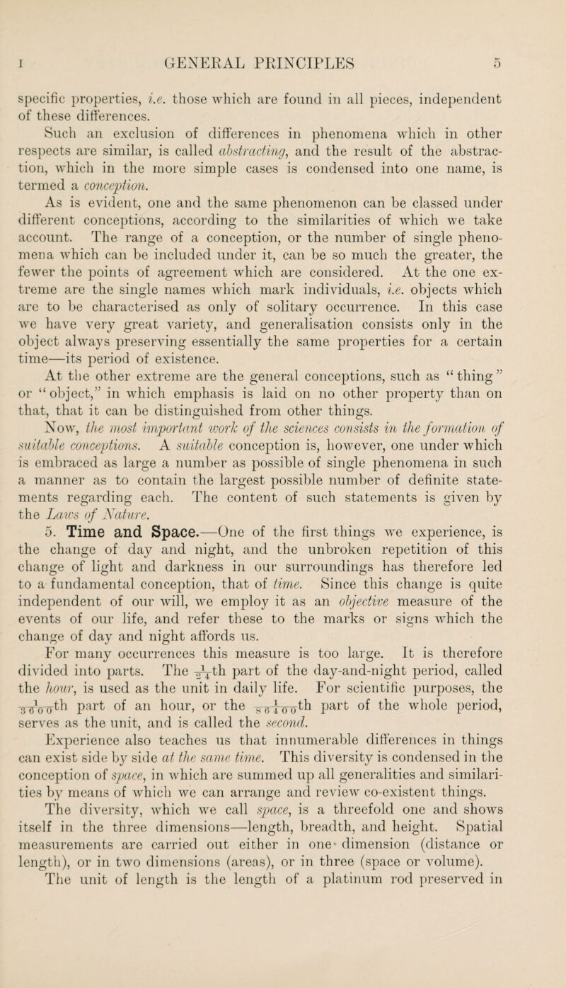 specific properties, i.e. those which are found in all pieces, independent of these differences. Such an exclusion of differences in phenomena which in other respects are similar, is called abstracting, and the result of the abstrac¬ tion, which in the more simple cases is condensed into one name, is termed a conception. As is evident, one and the same phenomenon can be classed under different conceptions, according to the similarities of which we take account. The range of a conception, or the number of single pheno¬ mena which can be included under it, can be so much the greater, the fewer the points of agreement which are considered. At the one ex¬ treme are the single names which mark individuals, i.e. objects which are to be characterised as only of solitary occurrence. In this case we have very great variety, and generalisation consists only in the object always preserving essentially the same properties for a certain time—its period of existence. At the other extreme are the general conceptions, such as “thing” or “object,” in which emphasis is laid on no other property than on that, that it can be distinguished from other things. Now, the most important work of the sciences consists in the formation of suitable conceptions. A suitable conception is, however, one under which is embraced as large a number as possible of single phenomena in such a manner as to contain the largest possible number of definite state¬ ments regarding each. The content of such statements is given by the Laws of Nature. 5. Time and Space.—One of the first things Ave experience, is the change of day and night, and the unbroken repetition of this change of light and darkness in our surroundings has therefore led to a fundamental conception, that of time. Since this change is quite independent of our will, Ave employ it as an objective measure of the eAmnts of our life, and refer these to the marks or signs Avhich the change of day and night affords us. For many occurrences this measure is too large. It is therefore divided into parts. The ^th part of the day-and-night period, called the hour, is used as the unit in daily life. For scientific purposes, the innnrth part of an hour, or the -g-^pj^th part of the whole period, serves as the unit, and is called the second. Experience also teaches us that innumerable differences in things can exist side by side at the same time. This diversity is condensed in the conception of space, in Avhich are summed up all generalities and similari¬ ties by means of Avhich we can arrange and review co-existent things. The diversity, Avhich Ave call space, is a threefold one and shows itself in the three dimensions—length, breadth, and height. Spatial measurements are carried out either in one- dimension (distance or length), or in tAvo dimensions (areas), or in three (space or volume). The unit of length is the length of a platinum rod preserved in