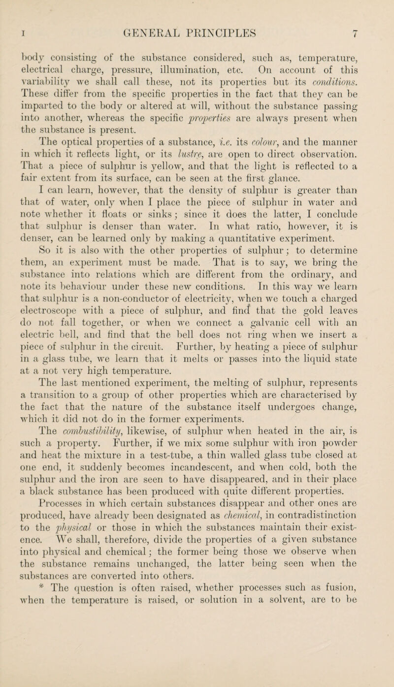 body consisting of the substance considered, such as, temperature, electrical charge, pressure, illumination, etc. On account of this variability we shall call these, not its properties but its conditions. These differ from the specific properties in the fact that they can be imparted to the body or altered at will, without the substance passing into another, whereas the specific properties are always present when the substance is present. The optical properties of a substance, i.e. its colour, and the manner in which it reflects light, or its lustre, are open to direct observation. That a piece of sulphur is yellow, and that the light is reflected to a fair extent from its surface, can be seen at the first glance. I can learn, however, that the density of sulphur is greater than that of water, only when I place the piece of sulphur in water and note whether it floats or sinks; since it does the latter, I conclude that sulphur is denser than water. In what ratio, however, it is denser, can be learned only by making a quantitative experiment. So it is also with the other properties of sulphur; to determine them, an experiment must be made. That is to say, we bring the substance into relations which are different from the ordinary, and note its behaviour under these new conditions. In this way we learn that sulphur is a non-conductor of electricity, when we touch a charged electroscope with a piece of sulphur, and find that the gold leaves do not fall together, or when we connect a galvanic cell with an electric bell, and find that the bell does not ring when we insert a piece of sulphur in the circuit. Further, by heating a piece of sulphur in a glass tube, we learn that it melts or passes into the liquid state at a not very high temperature. The last mentioned experiment, the melting of sulphur, represents a transition to a group of other properties which are characterised by the fact that the nature of the substance itself undergoes change, which it did not do in the former experiments. The combustibility, likewise, of sulphur when heated in the air, is such a property. Further, if we mix some sulphur with iron powder and heat the mixture in a test-tube, a thin walled glass tube closed at one end, it suddenly becomes incandescent, and when cold, both the sulphur and the iron are seen to have disappeared, and in their place a black substance has been produced with quite different properties. Processes in which certain substances disappear and other ones are produced, have already been designated as chemical, in contradistinction to the physical or those in which the substances maintain their exist¬ ence. We shall, therefore, divide the properties of a given substance into physical and chemical; the former being those we observe when the substance remains unchanged, the latter being seen when the substances are converted into others. * The question is often raised, whether processes such as fusion, when the temperature is raised, or solution in a solvent, are to be