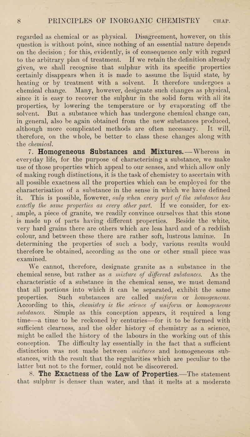 regarded as chemical or as physical. Disagreement, however, on this question is without point, since nothing of an essential nature depends on the decision; for this, evidently, is of consequence only with regard to the arbitrary plan of treatment. If we retain the definition already given, we shall recognise that sulphur with its specific properties certainly disappears when it is made to assume the liquid state, by heating or by treatment with a solvent. It therefore undergoes a chemical change. Many, however, designate such changes as physical, since it is easy to recover the sulphur in the solid form with all its properties, by lowering the temperature or by evaporating off the solvent. But a substance which has undergone chemical change can, in general, also be again obtained from the new substances produced, although more complicated methods are often necessary. It will, therefore, on the whole, be better to class these changes along with the chemical. 7. Homogeneous Substances and Mixtures. — Whereas in everyday life, for the purpose of characterising a substance, we make use of those properties which appeal to our senses, and which allow only of making rough distinctions, it is the task of chemistry to ascertain with all possible exactness all the properties which can be . employed for the characterisation of a substance in the sense in which we have defined it. This is possible, however, only when every part of the substance has exactly the same properties as every other part. If we consider, for ex¬ ample, a piece of granite, we readily convince ourselves that this stone is made up of parts having different properties. Beside the white, very hard grains there are others which are less hard and of a reddish colour, and between these there are rather soft, lustrous laminae. In determining the properties of such a body, various results would therefore be obtained, according as the one or other small piece was examined. We cannot, therefore, designate granite as a substance in the chemical sense, but rather as a mixture of different substances. As the characteristic of a substance in the chemical sense, we must demand that all portions into which it can be separated, exhibit the same properties. Such substances are called uniform or homogeneous. According to this, chemistry is the science of uniform or homogeneous substances. Simple as this conception appears, it required a long time—a time to be reckoned by centuries—for it to be formed with sufficient clearness, and the older history of chemistry as a science, might be called the history of the labours in the working out of this conception. The difficulty lay essentially in the fact that a sufficient distinction was not made between mixtures and homogeneous sub¬ stances, with the result that the regularities which are peculiar to the latter but not to the former, could not be discovered. 8. The Exactness of the Law of Properties.—The statement that sulphur is denser than water, and that it melts at a moderate
