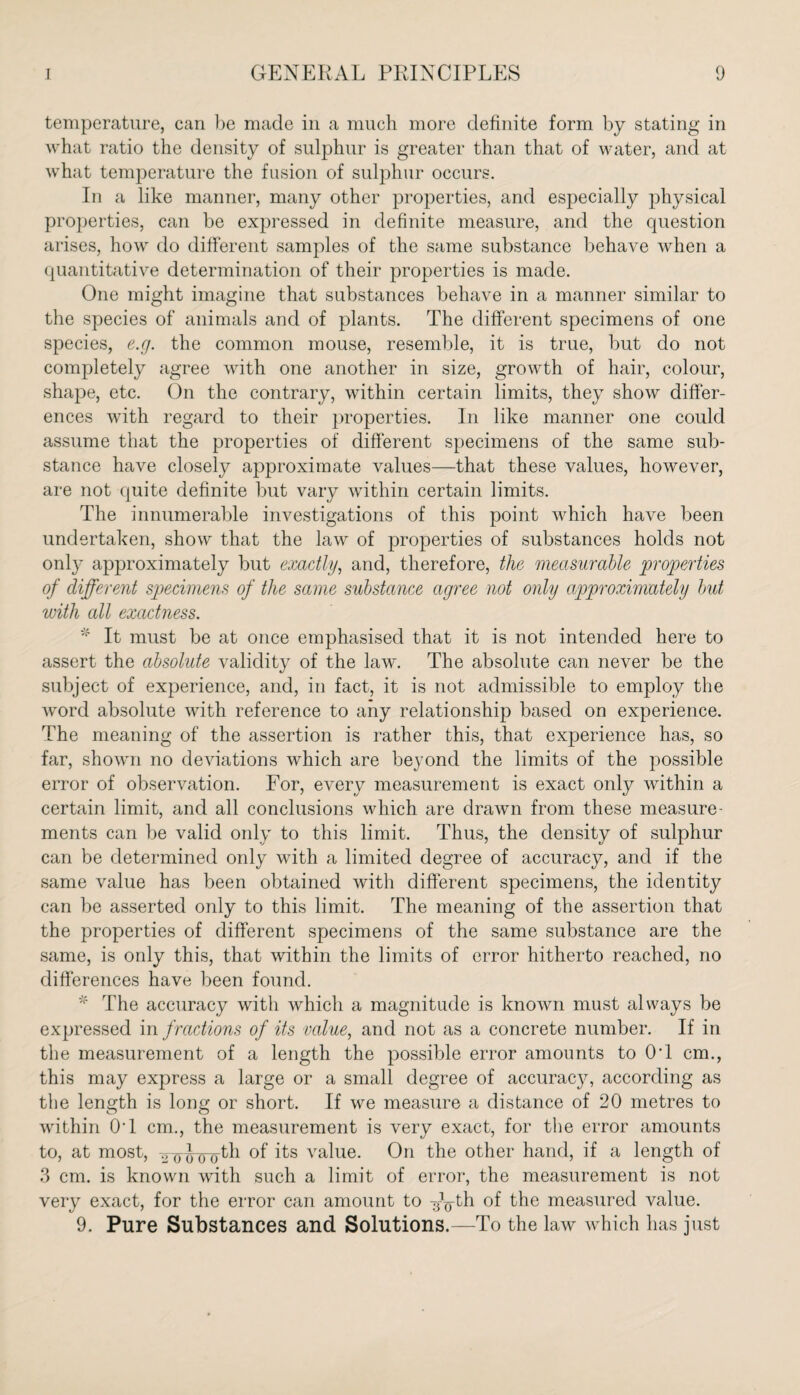 temperature, can be made in a much more definite form by stating in what ratio the density of sulphur is greater than that of water, and at what temperature the fusion of sulphur occurs. In a like manner, many other properties, and especially physical properties, can be expressed in definite measure, and the question arises, how do different samples of the same substance behave when a quantitative determination of their properties is made. One might imagine that substances behave in a manner similar to the species of animals and of plants. The different specimens of one species, e.g. the common mouse, resemble, it is true, but do not completely agree with one another in size, growth of hair, colour, shape, etc. On the contrary, within certain limits, they show differ¬ ences with regard to their properties. In like manner one could assume that the properties of different specimens of the same sub¬ stance have closely approximate values—that these values, however, are not quite definite but vary within certain limits. The innumerable investigations of this point which have been undertaken, show that the law of properties of substances holds not only approximately but exactly, and, therefore, the measurable properties of different specimens of the same substance agree not only approximately but with all exactness. * It must be at once emphasised that it is not intended here to assert the absolute validity of the law. The absolute can never be the subject of experience, and, in fact, it is not admissible to employ the word absolute with reference to any relationship based on experience. The meaning of the assertion is rather this, that experience has, so far, shown no deviations which are beyond the limits of the possible error of observation. For, every measurement is exact only within a certain limit, and all conclusions which are drawn from these measure¬ ments can be valid only to this limit. Thus, the density of sulphur can be determined only with a limited degree of accuracy, and if the same value has been obtained with different specimens, the identity can be asserted only to this limit. The meaning of the assertion that the properties of different specimens of the same substance are the same, is only this, that within the limits of error hitherto reached, no differences have been found. * The accuracy with which a magnitude is known must always be expressed infractions of its value, and not as a concrete number. If in the measurement of a length the possible error amounts to OT cm., this may express a large or a small degree of accuracjq according as the length is long or short. If we measure a distance of 20 metres to within OT cm., the measurement is very exact, for the error amounts to, at most, -girihroth of its value. On the other hand, if a length of 3 cm. is known with such a limit of error, the measurement is not very exact, for the error can amount to y^-th of the measured value. 9. Pure Substances and Solutions.—To the law which has just