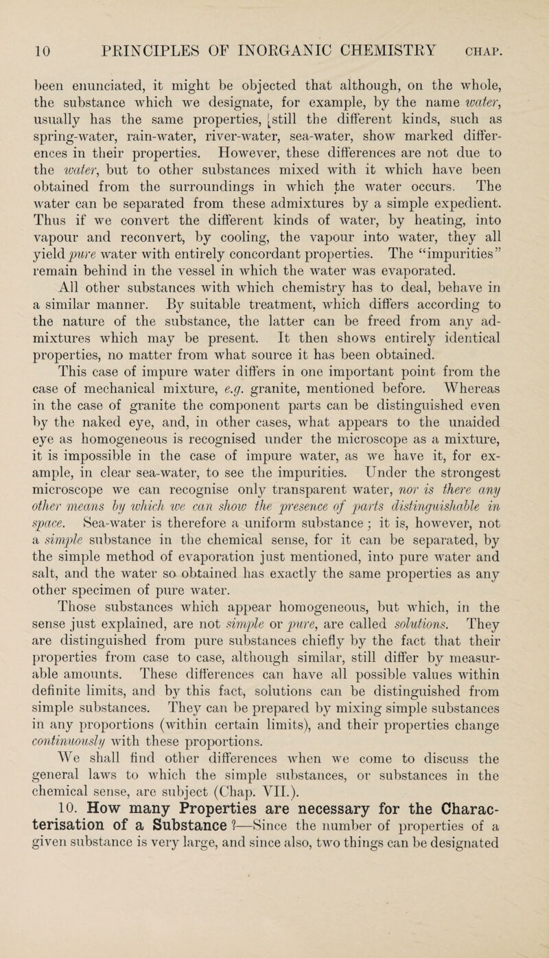 been enunciated, it might be objected that although, on the whole, the substance which we designate, for example, by the name water, usually has the same properties, [still the different kinds, such as spring-water, rain-water, river-water, sea-water, show marked differ¬ ences in their properties. However, these differences are not due to the water, but to other substances mixed with it which have been obtained from the surroundings in which the water occurs. The water can be separated from these admixtures by a simple expedient. Thus if we convert the different kinds of water, by heating, into vapour and reconvert, by cooling, the vapour into water, they all yield pure water with entirely concordant properties. The “impurities” remain behind in the vessel in which the water was evaporated. All other substances with which chemistry has to deal, behave in a similar manner. By suitable treatment, which differs according to the nature of the substance, the latter can be freed from any ad¬ mixtures which may be present. It then shows entirely identical properties, no matter from what source it has been obtained. This case of impure water differs in one important point from the case of mechanical mixture, e.g. granite, mentioned before. Whereas in the case of granite the component parts can be distinguished even by the naked eye, and, in other cases, what appears to the unaided eye as homogeneous is recognised under the microscope as a mixture, it is impossible in the case of impure water, as we have it, for ex¬ ample, in clear sea-water, to see the impurities. Under the strongest microscope we can recognise only transparent water, nor is there any other means by which we can show the presence of parts distinguishable in space. Sea-water is therefore a uniform substance; it is, however, not a simple substance in the chemical sense, for it can be separated, by the simple method of evaporation just mentioned, into pure water and salt, and the water so obtained has exactly the same properties as any other specimen of pure water. Those substances which appear homogeneous, but which, in the sense just explained, are not simple or pure, are called solutions. They are distinguished from pure substances chiefly by the fact that their properties from case to case, although similar, still differ by measur¬ able amounts. These differences can have all possible values within definite limits, and b}^ this fact, solutions can be distinguished from simple substances. They can be prepared by mixing simple substances in any proportions (within certain limits), and their properties change continuously with these proportions. We shall find other differences when we come to discuss the general laws to which the simple substances, or substances in the chemical sense, are subject (Chap. VII.). 10. How many Properties are necessary for the Charac¬ terisation of a Substance ?—Since the number of properties of a given substance is very large, and since also, two things can be designated