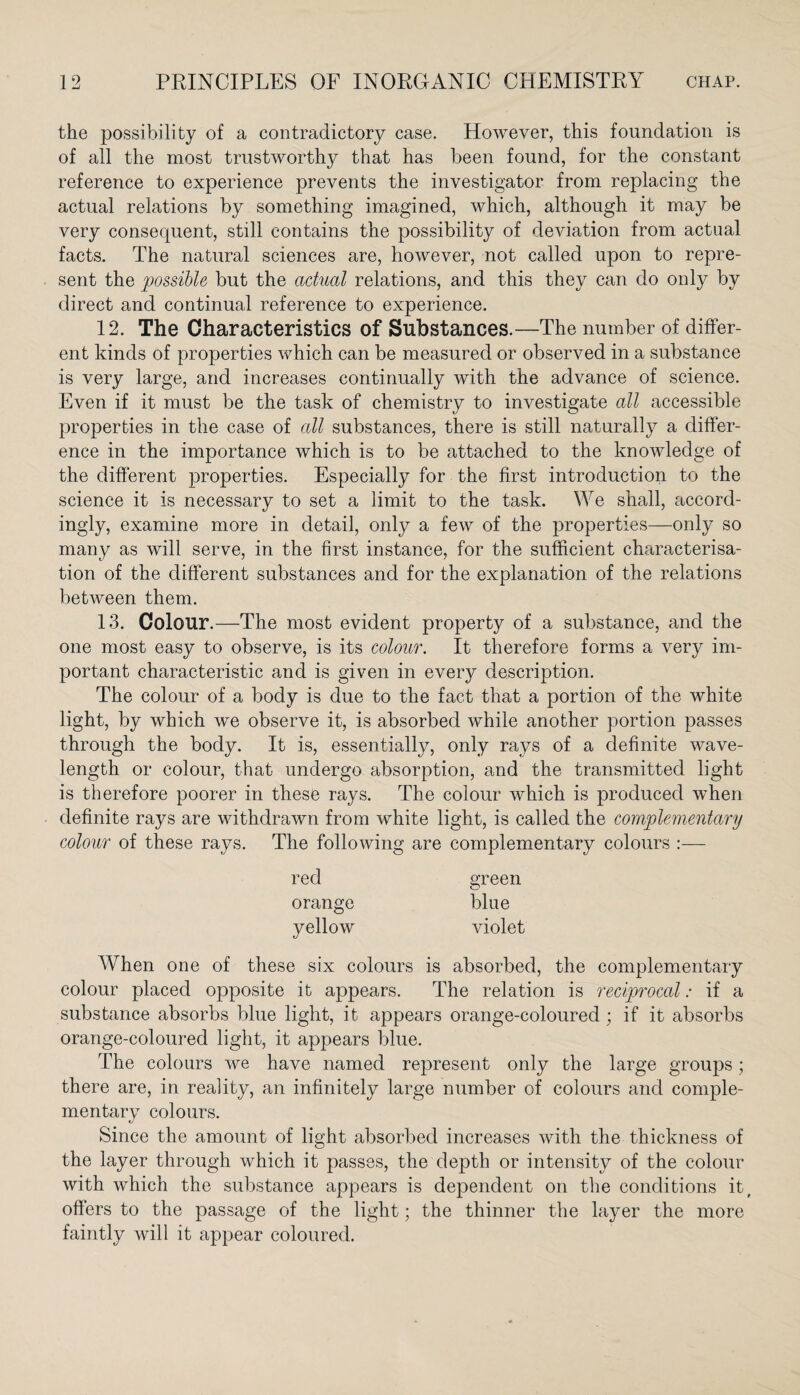 the possibility of a contradictory case. However, this foundation is of all the most trustworthy that has been found, for the constant reference to experience prevents the investigator from replacing the actual relations by something imagined, which, although it may be very consequent, still contains the possibility of deviation from actual facts. The natural sciences are, however, not called upon to repre¬ sent the possible but the actual relations, and this they can do only by direct and continual reference to experience. 12. The Characteristics of Substances.—The number of differ¬ ent kinds of properties which can be measured or observed in a substance is very large, and increases continually with the advance of science. Even if it must be the task of chemistry to investigate all accessible properties in the case of all substances, there is still naturally a differ¬ ence in the importance which is to be attached to the knowledge of the different properties. Especially for the first introduction to the science it is necessary to set a limit to the task. We shall, accord¬ ingly, examine more in detail, only a few of the properties—only so many as will serve, in the first instance, for the sufficient characterisa¬ tion of the different substances and for the explanation of the relations between them. 13. Colour.—The most evident property of a substance, and the one most easy to observe, is its colour. It therefore forms a very im¬ portant characteristic and is given in every description. The colour of a body is due to the fact that a portion of the white light, by which we observe it, is absorbed while another portion passes through the body. It is, essentially, only rays of a definite wave¬ length or colour, that undergo absorption, and the transmitted light is therefore poorer in these rays. The colour which is produced when definite rays are withdrawn from white light, is called the complementary colour of these rays. The following are complementary colours :— red green orange blue yellow violet When one of these six colours is absorbed, the complementary colour placed opposite it appears. The relation is reciprocal: if a substance absorbs blue light, it appears orange-coloured ; if it absorbs orange-coloured light, it appears blue. The colours we have named represent only the large groups; there are, in reality, an infinitely large number of colours and comple¬ mentary colours. Since the amount of light absorbed increases with the thickness of the layer through which it passes, the depth or intensity of the colour with which the substance appears is dependent on the conditions it, offers to the passage of the light; the thinner the layer the more faintly will it appear coloured.