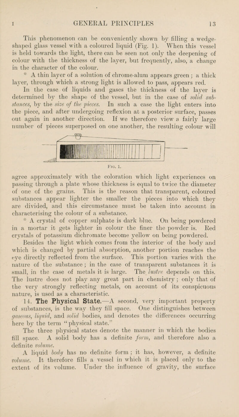 This phenomenon can be conveniently shown by filling a wedge- shaped glass vessel with a coloured liquid (Fig. 1). When this vessel is held towards the light, there can be seen not only the deepening of colour with the thickness of the layer, but frequently, also, a change in the character of the colour. * A thin layer of a solution of chrome-alum appears green ; a thick layer, through which a strong light is allowed to pass, appears red. In the case of liquids and gases the thickness of the layer is determined by the shape of the vessel, but in the case of solid sub¬ stances, by the size of the pieces. In such a case the light enters into the piece, and after undergoing reflexion at a posterior surface, passes out again in another direction. If we therefore view a fairly large number of pieces superposed on one another, the resulting colour will Ftg. 1. agree approximately with the coloration which light experiences on passing through a plate whose thickness is equal to twice the diameter of one of the grains. This is the reason that transparent, coloured substances appear lighter the smaller the pieces into which thejT are divided, and this circumstance must be taken into account in characterising the colour of a substance. * A crystal of copper sulphate is dark blue. On being powdered in a mortar it gets lighter in colour the finer the powder is. Red crystals of potassium dichromate become yellow on being powdered. Besides the light which comes from the interior of the body and which is changed by partial absorption, another portion reaches the eye directly reflected from the surface. This portion varies with the nature of the substance ; in the case of transparent substances it is small, in the case of metals it is large. The lustre depends on this. The lustre does not play any great part in chemistry; only that of the very strongly reflecting metals, on account of its conspicuous nature, is used as a characteristic. Id. The Physical State.—A second, very important property of substances, is the way they fill space. One distinguishes between gaseous, liquid, and solid bodies, and denotes the differences occurring here by the term “physical state.” The three physical states denote the manner in which the bodies fill space. A solid body has a definite form, and therefore also a definite volume. A liquid body has no definite form ; it has, however, a definite volume. It therefore fills a vessel in which it is placed only to the extent of its volume. Under the influence of gravity, the surface