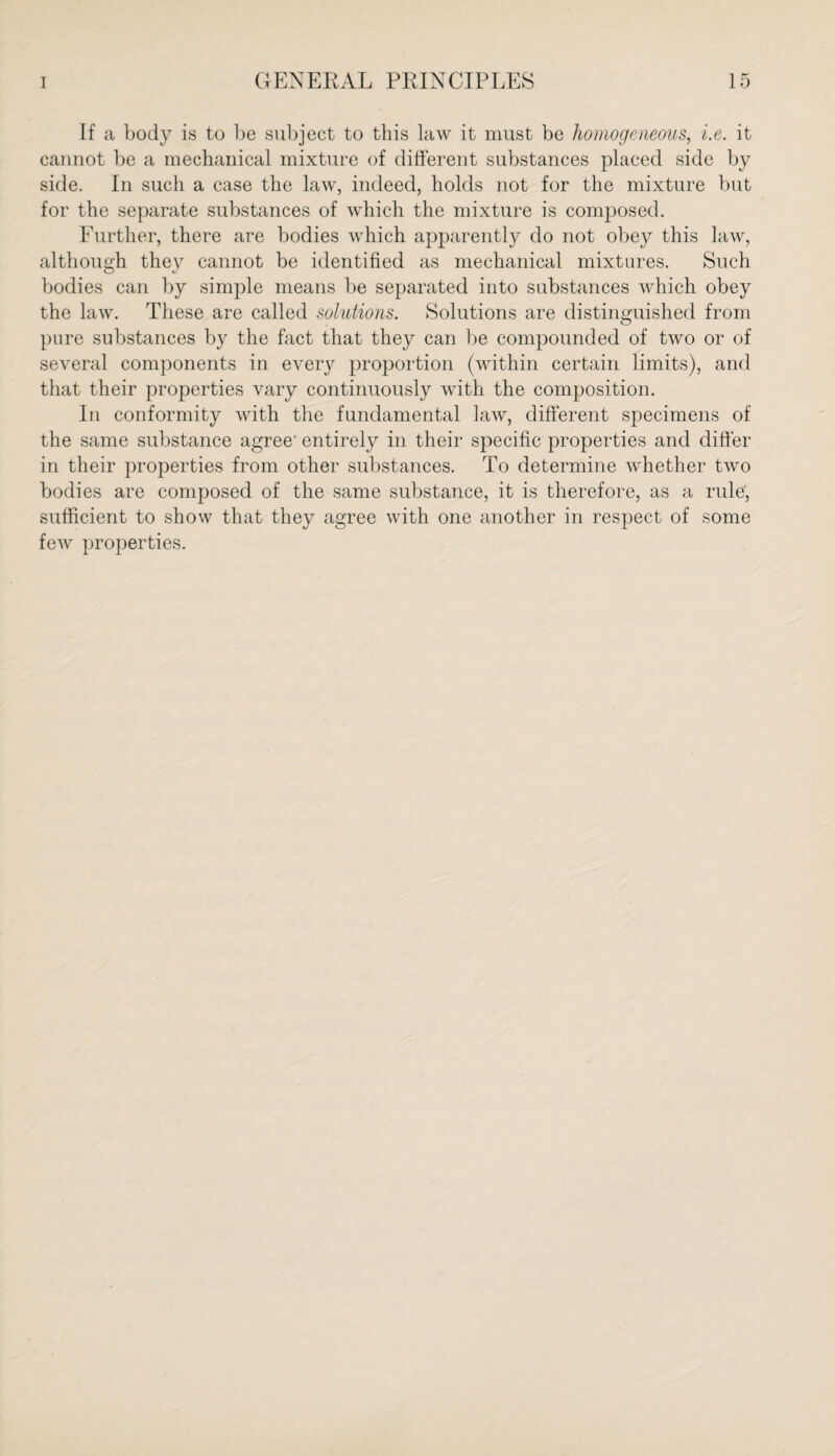 If a body is to be subject to this law it must be homogeneous, i.e. it cannot be a mechanical mixture of different substances placed side by side. In such a case the law, indeed, holds not for the mixture but for the separate substances of which the mixture is composed. Further, there are bodies which apparently do not obey this law, although they cannot be identified as mechanical mixtures. Such bodies can by simple means be separated into substances which obey the law. These are called solutions. Solutions are distinguished from pure substances by the fact that they can be compounded of two or of several components in every proportion (within certain limits), and that their properties vary continuously with the composition. In conformity with the fundamental law, different specimens of the same substance agree- entirely in their specific properties and differ in their properties from other substances. To determine whether two bodies are composed of the same substance, it is therefore, as a rule, sufficient to show that they agree with one another in respect of some few properties.