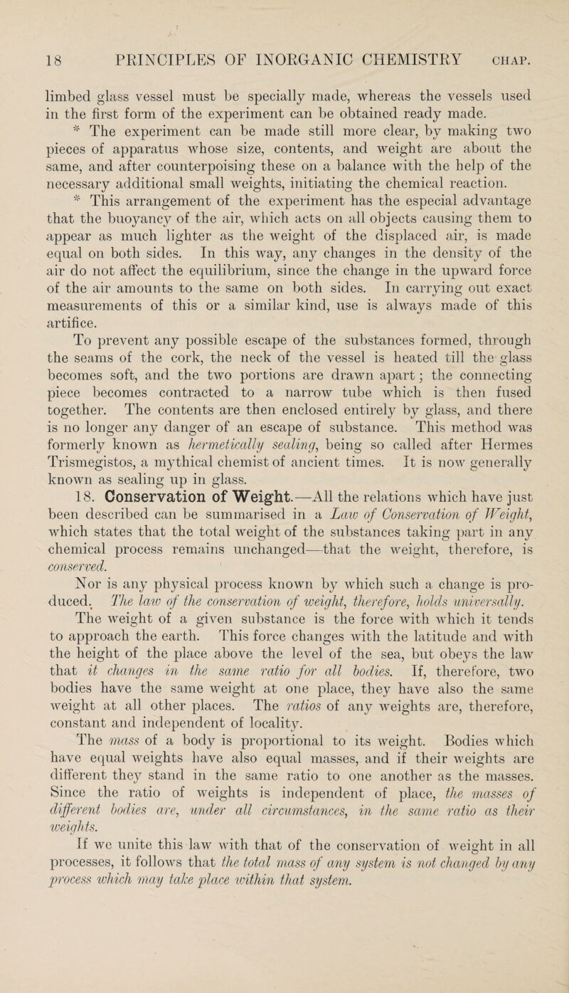 limbed glass vessel must be specially made, whereas the vessels used in the first form of the experiment can be obtained ready made. * The experiment can be made still more clear, by making two pieces of apparatus whose size, contents, and weight are about the same, and after counterpoising these on a balance with the help of the necessary additional small weights, initiating the chemical reaction. * This arrangement of the experiment has the especial advantage that the buoyancy of the air, which acts on all objects causing them to appear as much lighter as the weight of the displaced air, is made equal on both sides. In this way, any changes in the density of the air do not affect the equilibrium, since the change in the upward force of the air amounts to the same on both sides. In carrying out exact measurements of this or a similar kind, use is always made of this artifice. To prevent any possible escape of the substances formed, through the seams of the cork, the neck of the vessel is heated till the glass becomes soft, and the two portions are drawn apart; the connecting piece becomes contracted to a narrow tube which is then fused together. The contents are then enclosed entirely by glass, and there is no longer any danger of an escape of substance. This method was formerly known as hermetically sealing, being so called after Hermes Trismegistos, a mythical chemist of ancient times. It is now generally known as sealing up in glass. 18. Conservation of Weight.—All the relations which have just been described can be summarised in a Law of Conservation of Weight, which states that the total weight of the substances taking part in any chemical process remains unchanged—that the weight, therefore, is conserved. 1 Nor is any physical process known by which such a change is pro¬ duced. The law of the conservation of weight, therefore, holds universally. The weight of a given substance is the force with which it tends to approach the earth. This force changes with the latitude and with the height of the place above the level of the sea, but obeys the law that it changes in the same ratio for all bodies. If, therefore, two bodies have the same weight at one place, they have also the same weight at all other places. The ratios of any weights are, therefore, constant and independent of locality. The mass of a body is proportional to its weight. Bodies which have equal weights have also equal masses, and if their weights are different they stand in the same ratio to one another as the masses. Since the ratio of weights is independent of place, the masses of different bodies are, under all circumstances, in the same ratio as their weights. If we unite this law with that of the conservation of weight in all processes, it follows that the total mass of any system is not changed by any process which may take place within that system.