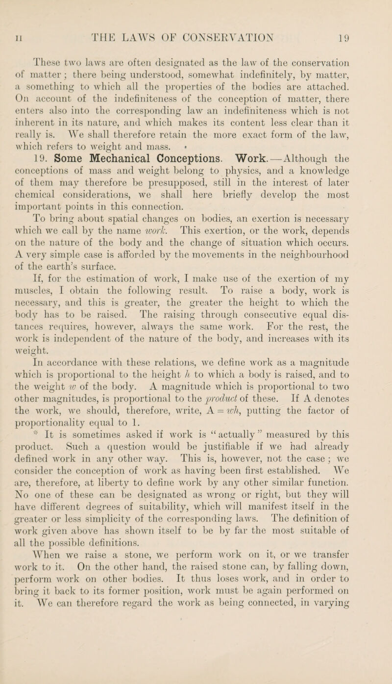 These two laws are often designated as the law of the conservation of matter; there being understood, somewhat indefinitely, by matter, a something to which all the properties of the bodies are attached. On account of the indefiniteness of the conception of matter, there enters also into the corresponding law an indefiniteness which is not inherent in its nature, and which makes its content less clear than it really is. We shall therefore retain the more exact form of the law, which refers to weight and mass. • 19. Some Mechanical Conceptions. Work.—Although the conceptions of mass and weight belong to physics, and a knowledge of them may therefore be presupposed, still in the interest of later chemical considerations, we shall here briefly develop the most important points in this connection. To bring about spatial changes on bodies, an exertion is necessary which we call by the name work. This exertion, or the work, depends on the nature of the body and the change of situation which occurs. A very simple case is afforded by the movements in the neighbourhood of the earth’s surface. If, for the estimation of work, I make use of the exertion of my muscles, I obtain the following result. To raise a body, work is necessary, and this is greater, the greater the height to which the body has to be raised. The raising through consecutive equal dis¬ tances requires, however, always the same work. For the rest, the work is independent of the nature of the body, and increases with its weight. In accordance with these relations, we define work as a magnitude which is proportional to the height h to which a body is raised, and to the weight w of the body. A magnitude which is proportional to two other magnitudes, is proportional to the product of these. If A denotes the work, we should, therefore, write, A = wli, putting the factor of proportionality equal to 1. * It is sometimes asked if work is “ actually ” measured by this product. Such a question would be justifiable if we had already defined work in any other way. This is, however, not the case; We consider the conception of work as having been first established. We are, therefore, at liberty to define work by any other similar function. No one of these can be designated as wrong or right, but they will have different degrees of suitability, which will manifest itself in the greater or less simplicity of the corresponding laws. The definition of work given above has shown itself to be by far the most suitable of all the possible definitions. When we raise a stone, we perform work on it, or we transfer work to it. On the other hand, the raised stone can, by falling down, perform work on other bodies. It thus loses work, and in order to bring it back to its former position, work must be again performed on it. We can therefore regard the work as being connected, in varying