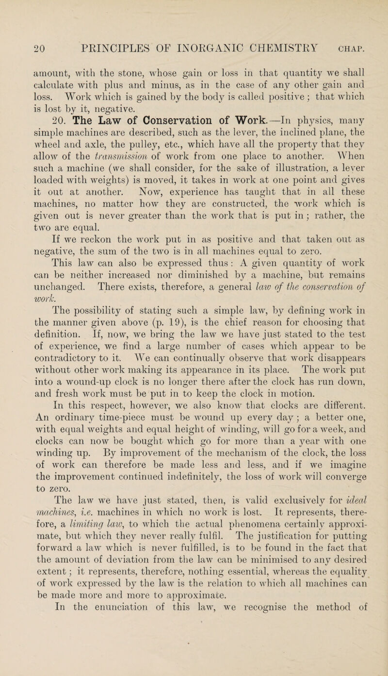 amount, with the stone, w-hose gain or loss in that quantity we shall calculate with plus and minus, as in the case of any other gain and loss. Work which is gained by the body is called positive ; that which is lost by it, negative. 20. The Law of Conservation of Work.—In physics, many simple machines are described, such as the lever, the inclined plane, the wheel and axle, the pulley, etc., which have all the property that they allow of the transmission of work from one place to another. When such a machine (we shall consider, for the sake of illustration, a lever loaded with weights) is moved, it takes in work at one point and gives it out at another. Now, experience has taught that in all these machines, no matter how they are constructed, the work which is given out is never greater than the work that is put in ; rather, the two are equal. If we reckon the work put in as positive and that taken out as negative, the sum of the two is in all machines equal to zero. This law can also be expressed thus : A given quantity of work can be neither increased nor diminished by a machine, but remains unchanged. There exists, therefore, a general law of the conservation of work. The possibility of stating such a simple law, by defining work in the manner given above (p. 19), is the chief reason for choosing that definition. If, now, we bring the law we have just stated to the test of experience, we find a large number of cases which appear to be contradictory to it. We can continually observe that work disappears without other work making its appearance in its place. The work put into a wound-up clock is no longer there after the clock has run down, and fresh work must be put in to keep the clock in motion. In this respect, however, we also know that clocks are different. An ordinary time-piece must be wound up every day ; a better one, with equal weights and equal height of winding, will go for a week, and clocks can now be bought which go for more than a year with one winding up. By improvement of the mechanism of the clock, the loss of work can therefore be made less and less, and if we imagine the improvement continued indefinitely, the loss of work will converge to zero. The law we have just stated, then, is valid exclusively for ideal machines, i.e. machines in which no work is lost. It represents, there¬ fore, a limiting law, to which the actual phenomena certainly approxi- mate, but which they never really fulfil. The justification for putting- forward a law which is never fulfilled, is to be found in the fact that the amount of deviation from the law can be minimised to any desired extent; it represents, therefore, nothing essential, whereas the equality of work expressed by the law is the relation to which all machines can be made more and more to approximate. In the enunciation of this law, we recognise the method of